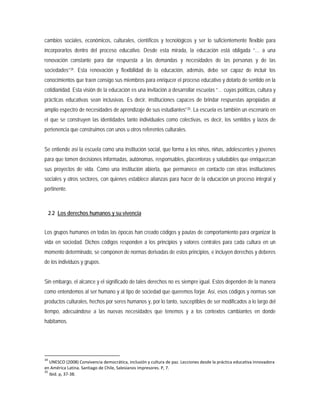 cambios sociales, económicos, culturales, científicos y tecnológicos y ser lo suficientemente flexible para
incorporarlos dentro del proceso educativo. Desde esta mirada, la educación está obligada “… a una
renovación constante para dar respuesta a las demandas y necesidades de las personas y de las
sociedades”34. Esta renovación y flexibilidad de la educación, además, debe ser capaz de incluir los
conocimientos que traen consigo sus miembros para enriqucer el proceso educativo y dotarlo de sentido en la
cotidianidad. Esta visión de la educación es una invitación a desarrollar escuelas “… cuyas políticas, cultura y
prácticas educativas sean inclusivas. Es decir, instituciones capaces de brindar respuestas apropiadas al
amplio espectro de necesidades de aprendizaje de sus estudiantes”35
2.2 Los derechos humanos y su vivencia
. La escuela es también un escenario en
el que se construyen las identidades tanto individuales como colectivas, es decir, los sentidos y lazos de
pertenencia que construimos con unos u otros referentes culturales.
Se entiende así la escuela como una institución social, que forma a los niños, niñas, adolescentes y jóvenes
para que tomen decisiones informadas, autónomas, responsables, placenteras y saludables que enriquezcan
sus proyectos de vida. Como una institución abierta, que permanece en contacto con otras instituciones
sociales y otros sectores, con quienes establece alianzas para hacer de la educación un proceso integral y
pertinente.
Los grupos humanos en todas las épocas han creado códigos y pautas de comportamiento para organizar la
vida en sociedad. Dichos códigos responden a los principios y valores centrales para cada cultura en un
momento determinado, se componen de normas derivadas de estos principios, e incluyen derechos y deberes
de los individuos y grupos.
Sin embargo, el alcance y el significado de tales derechos no es siempre igual. Estos dependen de la manera
como entendemos al ser humano y al tipo de sociedad que queremos forjar. Así, esos códigos y normas son
productos culturales, hechos por seres humanos y, por lo tanto, susceptibles de ser modificados a lo largo del
tiempo, adecuándose a las nuevas necesidades que tenemos y a los contextos cambiantes en donde
habitamos.
34
UNESCO (2008) Convivencia democrática, inclusión y cultura de paz. Lecciones desde la práctica educativa innovadora
en América Latina. Santiago de Chile, Salesianos impresores. P, 7.
35
Ibid. p, 37-38.
 