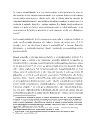 Se reconocen seis particularidades de la forma como entendemos los derechos humanos. La primera de
ellas, es que los derechos humanos son una construcción social, enmarcada dentro de unos determinados
contextos políticos y representaciones culturales, sin las cuales su existencia habría sido impensable. La
segunda particularidad es su carácter universal. Hoy en día, nadie parece dudar de su validez y papel en la
construcción de sociedades democráticas y pacíficas, respetuosas de la dignidad inherente a cada uno de
nosotros, en las que los seres humanos nos reconozcamos como iguales en medio de las diferencias, y en las
que promovamos la libertad de crear y transformar el mundo para nuestro beneficio tanto individual como
colectivo36
Una tercera particularidad de los derechos humanos es que son un código de conducta por el cual tanto los
estados como la comunidad internacional y los ciudadanos debemos regir nuestras acciones. Esto ha
implicado, a su vez, que este conjunto de valores se hayan positivizado
.
37
La cuarta particularidad se refiere a que los derechos humanos no son conceptos estáticos. Al contrario, “A lo
largo de los siglos, su contenido ha ido evolucionando y ampliándose gradualmente en respuesta a las
demandas de hombres y mujeres que buscaban transformar las condiciones políticas, económicas y sociales
de una época determinada”
en numerosos documentos
internacionales, y se hayan creado mecanismos, instancias y procedimientos para su protección, prevención,
promoción y garantía.
38. Así, tenemos una primera generación de derechos llamados los derechos
civiles y políticos, compilados en el Pacto Internacional sobre Derechos Civiles y Políticos de 1966, con el cual
se busca promover la participación activa de todos y todas en la elaboración de las leyes y el ejercicio del
poder político. Los derechos de segunda generación, consagrados en el Pacto Internacional sobre Derechos
Económicos, Sociales y Culturales, también en 1966, exigen la intervención de los ciudadanos para garantizar
un acceso igualitario a los derechos económicos, sociales y culturales. La creación de esta generación de
derechos “coincide con la ampliación del concepto de ciudadanía y con el afianzamiento de los principios de
la democracia participativa.”39
36
El carácter universal de los derechos humanos, sin embargo, es relativamente nuevo. Sólo a partir de la Declaración
Universal de los Derechos Humanos de 1948, se empezaron a concebir como un consenso universal. La participación en
la redacción de este documento de expertos provenientes de países disímiles cultural y políticamente, lo convierte en el
primer documento sobre derechos humanos construido con aportes de diferentes tradiciones filosóficas y religiosas y le
otorga su validez en muchos rincones del planeta Ver: Hollenbach, David (2003) The Global Face of Public Faith. Politics,
Human Rights and Christian Ethics. Washington D.C.
37 Por positivización se entiende el proceso mediante el cual ciertos parámetros y normas de comportamiento y
conducta entran dentro de los códigos legales y normas formales de los estados.
38
Fundación Social y PNUD. Derechos Humanos: concepto, historia y mecanismos para su protcción (pg. 6)
39
Ibid. Fundación Social y PNUD. (pg. 15)
Así, se pide que los estados garanticen a todos y todas, sin distingo de clase,
raza, etnia, género, religión o procedencia, los derechos a la salud, a la educación, a la protección social, y se
creen condiciones que posibiliten un ejercicio real de las libertades civiles y políticas y se promueva una vida
 