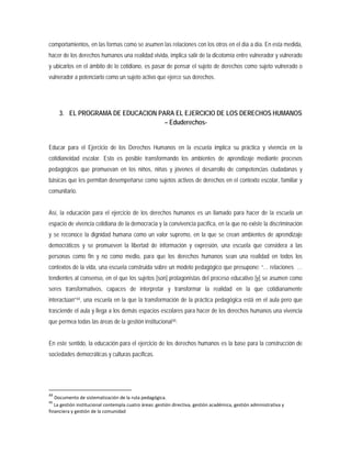 comportamientos, en las formas como se asumen las relaciones con los otros en el día a día. En esta medida,
hacer de los derechos humanos una realidad vivida, implica salir de la dicotomía entre vulnerador y vulnerado
y ubicarlos en el ámbito de lo cotidiano, es pasar de pensar el sujeto de derechos como sujeto vulnerado o
vulnerador a potenciarlo como un sujeto activo que ejerce sus derechos.
3. EL PROGRAMA DE EDUCACION PARA EL EJERCICIO DE LOS DERECHOS HUMANOS
– Eduderechos-
Educar para el Ejercicio de los Derechos Humanos en la escuela implica su práctica y vivencia en la
cotidianeidad escolar. Esto es posible transformando los ambientes de aprendizaje mediante procesos
pedagógicos que promuevan en los niños, niñas y jóvenes el desarrollo de competencias ciudadanas y
básicas que les permitan desempeñarse como sujetos activos de derechos en el contexto escolar, familiar y
comunitario.
Así, la educación para el ejercicio de los derechos humanos es un llamado para hacer de la escuela un
espacio de vivencia cotidiana de la democracia y la convivencia pacífica, en la que no existe la discriminación
y se reconoce la dignidad humana como un valor supremo, en la que se crean ambientes de aprendizaje
democráticos y se promueven la libertad de información y expresión, una escuela que considera a las
personas como fin y no como medio, para que los derechos humanos sean una realidad en todos los
contextos de la vida, una escuela construida sobre un modelo pedagógico que presupone: “… relaciones …
tendientes al consenso, en el que los sujetos [son] protagonistas del proceso educativo [y] se asumen como
seres transformativos, capaces de interpretar y transformar la realidad en la que cotidianamente
interactúan”44, una escuela en la que la transformación de la práctica pedagógica está en el aula pero que
trasciende el aula y llega a los demás espacios escolares para hacer de los derechos humanos una vivencia
que permea todas las áreas de la gestión institucional45
44
Documento de sistematización de la ruta pedagógica.
45
La gestión institucional contempla cuatro áreas: gestión directiva, gestión académica, gestión administrativa y
financiera y gestión de la comunidad
.
En este sentido, la educación para el ejercicio de los derechos humanos es la base para la construcción de
sociedades democráticas y culturas pacíficas.
 