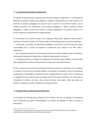 3.1. Los propósito del Programa de Eduderechos
El Programa de Educación para el Ejercicio de los Derechos Humanos –Eduderechos- es una iniciativa del
Ministerio de Educación Nacional cuyo propósito es contribuir al fortalecimiento del sector educativo en el
desarrollo de proyectos pedagógicos de educación para el ejercicio de los derechos humanos, con un
enfoque de derechos y de competencias. Estos proyectos pedagógicos se dirigen a promover prácticas
pedagógicas y culturas escolares que vivencien y respeten cotidianamente los derechos humanos en la
escuela, aportando al mejoramiento de la calidad educativa.
En consecuencia con lo anterior y acorde con los programas transversales, abordar la educación para el
ejercicio de los derechos humanos en la escuela, implica el reconocimiento de por lo menos tres postulados:
• La formación, el desarrollo y crecimiento de los individuos es la razón de ser de la escuela, por tanto la
intencionalidad de las acciones del programa de Eduderechos está centrada en los niños, niñas y
adolescentes
• Una escuela que pretenda hacer de los derechos humanos una vivencia cotidiana requiere transformarse,
por tanto para el programa de Eduderechos la unidad de transformación es la escuela
• El enfoque de derechos y el enfoque de competencias son referentes imprescindibles y como tales debe
guiar los propósitos y la acción de la educación para el ejercicio de los derechos humanos.
El reto es entonces que la escuela como institución social por excelencia en consonancia con su mandato y
en relación con el ejercicio de los derechos humanos, sea realmente un escenario en el que se trascienda de
la información y la transmisión de conocimientos hacia la comprensión para la acción, el reto es también que
la resignificación de los contextos tenga un propósito claro de formar para transformar, que el desarrollo de
competencias le permita a los niños, niñas y jóvenes formarse como sujetos activos que ejercen sus
derechos, construyen y se sienten realizados con su proyecto de vida.
3.2. Principios básicos del Programa de Eduderechos
En el Programa de Educación para el Ejercicio de los Derechos Humanos, los principios los entendemos
como los preceptos que guían la intencionalidad y las acciones del programa en todos sus niveles de
intervención46
46
Más adelante en este módulo, se precisan como niveles de intervención del programa: el aula, la institución
educativa, la Secretaría de Educación y el Ministerio de Educación
.
 