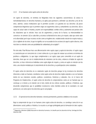 3.2.2. El ser humano como sujeto activo de derechos
Un sujeto de derechos, en términos de Magendzo tiene las siguientes características: (i) conoce la
normatividad básica en derechos humanos y la aplica para promover y defender sus derechos y los de los
otros, además, conoce instituciones que le permiten acceder a la garantía de sus derechos; (ii) posee
competencias lingüísticas que le permiten exigir con argumentos claros y contundentes sus derechos; (iii) es
capaz de actuar sobre el mundo y asumir con responsabilidad, sentido crítico y autonomía una postura ante
las situaciones que le afectan, hace uso de argumentos y nunca de la fuerza, su intencionalidad es
convencer, no someter; (iv) se sabe libre y reconoce la libertad de los otros y la respeta, sabe que existe valor
en la diversidad, por lo que reconoce al otro como un legítimo otro, estableciendo relación de respeto mutuo y;
(v) es vigilante de los otros, lo que no significa ser un acusador de las acciones de aquel a quien observa, sino
más bien se entiende como una posibilidad de solidaridad y de acogida53
3.2.3. El ejercicio de los derechos humanos: vivencia permanente y práctica cotidiana en la escuela
.
Por otro lado, Paul Ricoeur hace una diferenciación entre sujeto capaz y sujeto de derechos: el sujeto capaz
se caracteriza por ser consciente de sí, tener estima de sí y ser capaz de evaluar sus acciones en términos de
positivas u obligatorias. Lo que logra complementar a un sujeto capaz para convertirlo en un sujeto de
derechos, tiene que ver con el establecimiento de relaciones con los otros, entonces al hablar de sujeto de
derechos, se hace referencia al individuo como sujeto digno de respeto, y como un sujeto en relación con los
otros, una relación mediada por el conocimiento de los derechos y su participación como ciudadano.
El sujeto activo de derechos no es solamente sujeto de derechos porque la ley reconozca los derechos
inherentes a todo ser humano, constituirse como sujeto activo de derechos implica abordar a ese ser humano
dentro de sus relaciones sociales, políticas, económicas, históricas y culturales. Así, en el marco del
Programa de Eduderechos, el sujeto activo de derechos lo comprendemos como un ser humano que se
construye a sí mismo y en relación con el otro, dentro de las esferas sociales, políticas e históricas, que
desarrolla competencias que le posibilitan reconocerse como miembro activo de la sociedad a la cual
pertenecen, así como ejercer los derechos que le son propios.
Bajo la comprensión de que el ser humano como sujeto activo de derechos, se constituye como tal en sus
dimensiones social, política e histórica, la escuela es un lugar privilegiado para la formación de tales sujetos.
53
Magendzo, Abraham (2006) Educación en derechos humanos. Un desafío para los docentes de hoy. Santiago de Chile.
Editorial LOM
 