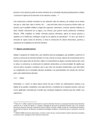 promover en los alumnos [y todos los demás miembros de la comunidad educativa] predisposiciones estables
a actuar por la vigencia de los derechos en las relaciones sociales…”62
Esta construcción y reflexión constantes no son solamente sobre los entornos y las actitudes de los demás
sino que es, sobre todo, sobre sí mismos. Así, “… cada actor debe entrar en un proceso reflexivo sobre sus
prácticas, que le posibilite visibilizar su lógica (los supuestos, valoraciones, creencias, opciones implícitas en
ellas), mirarlas críticamente (en su lógica y sus efectos), para generar nuevas pertinencias semánticas
(Ricoeur, 1999), resignificar su sentido, reformular prácticas alternativas, aplicar las nuevas prácticas y
validarlas en la medida que contribuyen al logro de los objetivos de aprendizaje”63
3.3. Algunos conceptos básicos
. Es decir, que desde la
formación de sujetos activos de derechos, se inicia la construcción de culturas democráticas, pacíficas y
respetuosas de la dignidad y los derechos humanos.
Adoptar el programa de Eduderechos, para adelantar procesos pedagógicos que posibiliten y potencien la
práctica y vivencia de los derechos humanos en el día a día de la escuela, además del reconocimiento del ser
humano como sujeto activo de derechos, implica el reconocimiento de algunos conceptos básicos tales como
la cultura, la convivencia, la construcción de ambientes democráticos y la transversalidad. No significa que
sean los únicos conceptos a considerar, pero sí que estos son conceptos fundamentales y por tanto deben
ser resignificados por la comunidad educativa atendiendo a las particularidades del contexto del cual hace
parte cada establecimiento educativo.
3.3.1. Cultura
Retomando a C. Geertz, la cultura abarca mucho más que el folclor, las manifestaciones artísticas y los
hábitos de los pueblos, instalándose como algo inherente y constitutivo de la naturaleza humana, como una
red de significados construidas por el hombre que constituyen imaginarios colectivos para dar sentido a sus
experiencias.
62
Rodas, M. T. (1992). Cuaderno de educación en y para los Derechos Humanos: La propuesta educativa de los Derechos
Humanos. En: S. Conde, M. Aguilar y L. Landeros. Antología de educación en Derechos Humanos. (pp. 2-17). Comisión
Nacional de Derechos Humanos. Facultad de Ciencias Políticas y Sociales. UNAM, tomado de: Universidad de Córdoba y
Escuela Normal Superior de Montería. Competencia Axiológica Ciudadana. Lineamientos para su aplicación, marzo de
2010
63
UNESCO (2008) Convivencia democrática, inclusión y cultura de paz. Lecciones desde la práctica educativa innovadora
en América Latina. Santiago de Chile, Salesianos impresores.
 