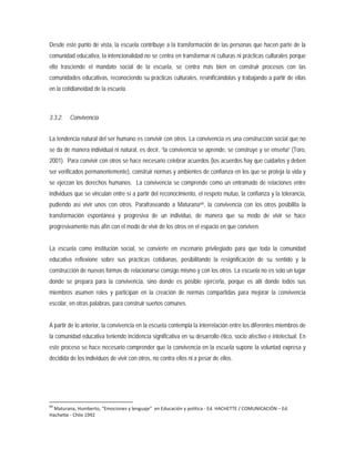 Desde este punto de vista, la escuela contribuye a la transformación de las personas que hacen parte de la
comunidad educativa, la intencionalidad no se centra en transformar ni culturas ni prácticas culturales porque
ello trasciende el mandato social de la escuela, se centra más bien en construir procesos con las
comunidades educativas, reconociendo su prácticas culturales, resinificándolas y trabajando a partir de ellas
en la cotidianeidad de la escuela.
3.3.2. Convivencia
La tendencia natural del ser humano es convivir con otros. La convivencia es una construcción social que no
se da de manera individual ni natural, es decir, “la convivencia se aprende, se construye y se enseña” (Toro,
2001). Para convivir con otros se hace necesario celebrar acuerdos (los acuerdos hay que cuidarlos y deben
ser verificados permanentemente), construir normas y ambientes de confianza en los que se proteja la vida y
se ejerzan los derechos humanos. La convivencia se comprende como un entramado de relaciones entre
individuos que se vinculan entre sí a partir del reconocimiento, el respeto mutuo, la confianza y la tolerancia,
pudiendo así vivir unos con otros. Parafraseando a Maturana64
64
Maturana, Humberto, “Emociones y lenguaje” en Educación y política - Ed. HACHETTE / COMUNICACIÓN – Ed.
Hachette - Chile 1992
, la convivencia con los otros posibilita la
transformación espontánea y progresiva de un individuo, de manera que su modo de vivir se hace
progresivamente más afín con el modo de vivir de los otros en el espacio en que conviven.
La escuela como institución social, se convierte en escenario privilegiado para que toda la comunidad
educativa reflexione sobre sus prácticas cotidianas, posibilitando la resignificación de su sentido y la
construcción de nuevas formas de relacionarse consigo mismo y con los otros. La escuela no es solo un lugar
donde se prepara para la convivencia, sino donde es posible ejercerla, porque es allí donde todos sus
miembros asumen roles y participan en la creación de normas compartidas para mejorar la convivencia
escolar, en otras palabras, para construir sueños comunes.
A partir de lo anterior, la convivencia en la escuela contempla la interrelación entre los diferentes miembros de
la comunidad educativa teniendo incidencia significativa en su desarrollo ético, socio afectivo e intelectual. En
este proceso se hace necesario comprender que la convivencia en la escuela supone la voluntad expresa y
decidida de los individuos de vivir con otros, no contra ellos ni a pesar de ellos.
 