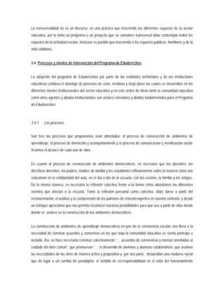La transversalidad no es un discurso, es una práctica que trasciende los diferentes espacios de la acción
educativa, por lo tanto un programa o un proyecto que se considere transversal debe contemplar todos los
espacios de la actividad escolar, inclusive es posible que trascienda a los espacios públicos, familiares y de la
vida cotidiana,
3.4. Procesos y niveles de intervención del Programa de Eduderechos
La adopción del programa de Eduderechos por parte de las entidades territoriales y de las instituciones
educativas conlleva el abordaje de procesos de corto, mediano y largo plazo los cuales se desarrollan en los
diferentes niveles institucionales del sector educativo y en este orden de ideas tanto la comunidad educativa
como otros agentes y aliados institucionales son actores relevantes y aliados fundamentales para el Programa
de Eduderechos.
3.4.1. Los procesos
Son tres los procesos que proponemos sean abordados: el proceso de construcción de ambientes de
aprendizaje, el proceso de formación y acompañamiento y el proceso de comunicación y movilización social.
Veamos el alcance de cada uno de ellos.
En cuanto al proceso de construcción de ambientes democráticos, es necesario que los docentes, los
directivos docentes, los padres, madres de familia y los estudiantes reflexionemos sobre la manera cómo nos
relacionan en la cotidianidad del aula, en el día a día de la escuela, con los vecinos, la familia y los amigos.
De la misma manera, es necesaria la reflexión colectiva frente a la forma cómo abordamos los diferentes
eventos que afectan a la escuela. Tanto la reflexión personal como colectiva, debe darse a partir del
reconocimiento, el análisis y la comprensión de los patrones de relación vigentes en nuestro contexto; y desde
un enfoque apreciativo que nos permita reconocer nuestras posibilidades para que sea a partir de ellas desde
donde se avance en la construcción de los ambientes democráticos.
La construcción de ambientes de aprendizaje democráticos en pos de la convivencia escolar, nos lleva a la
necesidad de construir acuerdos y consensos en los que toda la comunidad educativa se sienta partícipe e
incluida. Así, se hace necesario construir colectivamente “… acuerdos de convivencia y normas orientadas al
cuidado del bien común”, que promuevan “… el desarrollo de alumnos y alumnas colaborativos, que asumen
las necesidades de los otros de manera activa y propositiva y, por otra parte, desarrollan una madurez social
que da lugar a un cambio de paradigma: el sentido de co-responsabilidad en el éxito del funcionamiento
 