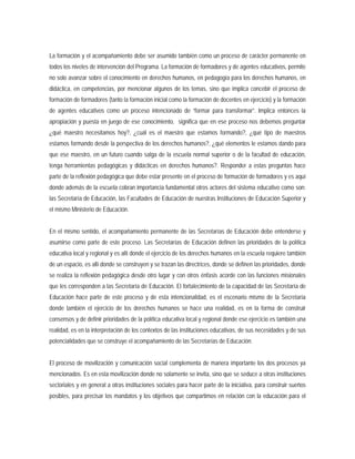 La formación y el acompañamiento debe ser asumido también como un proceso de carácter permanente en
todos los niveles de intervención del Programa. La formación de formadores y de agentes educativos, permite
no solo avanzar sobre el conocimiento en derechos humanos, en pedagogía para los derechos humanos, en
didáctica, en competencias, por mencionar algunos de los temas, sino que implica concebir el proceso de
formación de formadores (tanto la formación inicial como la formación de docentes en ejercicio) y la formación
de agentes educativos como un proceso intencionado de “formar para transformar”. Implica entonces la
apropiación y puesta en juego de ese conocimiento, significa que en ese proceso nos debemos preguntar
¿qué maestro necesitamos hoy?, ¿cuál es el maestro que estamos formando?, ¿qué tipo de maestros
estamos formando desde la perspectiva de los derechos humanos?, ¿qué elementos le estamos dando para
que ese maestro, en un futuro cuando salga de la escuela normal superior o de la facultad de educación,
tenga herramientas pedagógicas y didácticas en derechos humanos?. Responder a estas preguntas hace
parte de la reflexión pedagógica que debe estar presente en el proceso de formación de formadores y es aquí
donde además de la escuela cobran importancia fundamental otros actores del sistema educativo como son:
las Secretaría de Educación, las Facultades de Educación de nuestras Instituciones de Educación Superior y
el mismo Ministerio de Educación.
En el mismo sentido, el acompañamiento permanente de las Secretarías de Educación debe entenderse y
asumirse como parte de este proceso. Las Secretarías de Educación definen las prioridades de la política
educativa local y regional y es allí donde el ejercicio de los derechos humanos en la escuela requiere también
de un espacio, es allí donde se construyen y se trazan las directrices, donde se definen las prioridades, donde
se realiza la reflexión pedagógica desde otro lugar y con otros énfasis acorde con las funciones misionales
que les corresponden a las Secretaría de Educación. El fortalecimiento de la capacidad de las Secretaría de
Educación hace parte de este proceso y de esta intencionalidad, es el escenario mismo de la Secretaría
donde también el ejercicio de los derechos humanos se hace una realidad, es en la forma de construir
consensos y de definir prioridades de la política educativa local y regional donde ese ejercicio es también una
realidad, es en la interpretación de los contextos de las instituciones educativas, de sus necesidades y de sus
potencialidades que se construye el acompañamiento de las Secretarías de Educación.
El proceso de movilización y comunicación social complementa de manera importante los dos procesos ya
mencionados. Es en esta movilización donde no solamente se invita, sino que se seduce a otras instituciones
sectoriales y en general a otras instituciones sociales para hacer parte de la iniciativa, para construir sueños
posibles, para precisar los mandatos y los objetivos que compartimos en relación con la educación para el
 