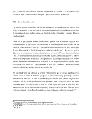 ejercicio de los derechos humanos, es, entre otras, una posibilidad para empezar a trascender el marco de la
escuela y tocar ese contexto del cual hacemos parte y que queremos contribuir a transformar.
3.4.2. Los niveles de intervención
Los procesos descritos anteriormente, evidencia que el alcance del Programa Eduderechos involucra varios
niveles de intervención: el aula, la escuela, la Secretaría de Educación y el mismo Ministerio de Educación.
De manera indirecta tiene también relación con el contexto familiar, sociocultural y económico del que la
escuela hace parte.
Educar para el ejercicio de los derechos humanos implica permear todas las instancias y espacios de la
institución educativa, es decir, ésta no debe ser un asunto de una sola asignatura, sino que debe ir más allá,
pues en la medida en que los actores de la comunidad educativa se van sensibilizando sobre la importancia
de hacer del ejercicio de los derechos humanos una realidad en su institución, “ … los derechos humanos
dejan de ser un tema coyuntural para convertirse en un tema transversal del Proyecto Educativo Institucional
–PEI-…,”68
Así, la gestión directiva debe establecer un horizonte institucional en el que se favorezca la participación del
Gobierno escolar en la toma de decisiones y se genere un clima escolar “sano y agradable que propicie el
desarrollo de los estudiantes, así como los aprendizajes y la convivencia entre todos los integrantes de la
institución”
que involucra a todos los actores de la comunidad educativa, a todas las asignaturas y a todas las
formas de gestión presentes en la escuela. Esto significa que la educación para el ejercicio de los derechos
humanos debe impulsar la transformación de las prácticas de aula, los procesos de diseño curricular, pero al
mismo tiempo, debe salir del aula e impregnar también la cultura institucional, el direccionamiento estratégico
y el horizonte institucional que hacen parte de la gestión directiva
69. De otra parte la gestión administrativa y financiera debe caracterizarse por ser una gestión
transparente y justa, que administra los recursos para el bien común, asegurando el apoyo financiero y
logístico necesario para la gestión directiva, académica y comunitaria. Así mismo, debe “Garantizar buenas
condiciones de trabajo y desarrollo profesional a las personas vinculadas al establecimiento educativo”70
68
Testimonio del profesor Hipólito Camacho. Universidad Surcolombiana
69
MEN (2008) Guía para el mejoramiento institucional. De la autoevaluación al Plan de mejoramiento. Serie de Guías
No. 34, p. 28 y 29.
70
Ibid, p. 30.
.
 