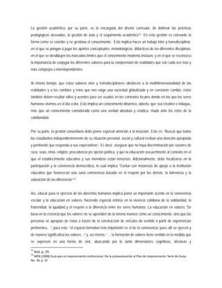 La gestión académica, por su parte, es la encargada del diseño curricular, de delinear las prácticas
pedagógicas deseadas, la gestión de aula y el seguimiento académico71
Por su parte, la gestión comunitaria debe poner especial atención a la inclusión. Esto es: “Buscar que todos
los estudiantes independientemente de su situación personal, social y cultural reciban una atención apropiada
y pertinente que responda a sus expectativas”. Es decir, asegurar que no haya discriminación por razones de
raza, sexo, etnia, religión, procedencia y/o opción política, y que la educación sea pertinente al contexto en el
que el establecimiento educativo y sus miembros están inmersos. Adicionalmente, debe focalizarse en la
participación y la convivencia democrática, lo cual implica “Contar con instancias de apoyo a la institución
educativa que favorezcan una sana convivencia basada en el respeto por los demás, la tolerancia y la
valoración de las diferencias”
. En esta gestión es relevante la
forma como se concibe y se gestiona el conocimiento. Esto implica hacer un trabajo inter y transdisciplinar,
en el que se pongan a jugar los aportes conceptuales, metodológicos, didácticos de las diferentes disciplinas,
en el que se desdibujen los marcados límites que el conocimiento moderno instauró, y en el que se reconozca
la importancia de conjugar los diferentes saberes para la comprensión de realidades que son cada vez más y
más complejas e interdependientes.
Al mismo tiempo, que estos saberes inter y transdisciplinares obedecen a la multidimensionalidad de las
realidades y a los cambios y retos que nos exige una sociedad globalizada y en constante cambio, éstos
también deben resultar útiles y acordes para ser usados en los contextos locales donde en los que los seres
humanos vivimos en el día a día. Esto implica un conocimiento dinámico, abierto, que sea creativo e indague,
más que un conocimiento considerado como una verdad absoluta y estática, muda ante los retos de la
cotidianidad.
72
Así, educar para el ejercicio de los derechos humanos implica poner un importante acento en la convivencia
escolar y la educación en valores, haciendo especial énfasis en la vivencia cotidiana de la solidaridad, la
fraternidad, la igualdad y el respeto a la diferencia entre los seres humanos. La educación en valores “Se
basa en la creencia que los valores no se aprenden de la misma manera como un conocimiento, sino que las
personas se apropian de éstos a través de la construcción de vínculos de sentido a partir de experiencias
pertinentes…”, para esto, “el espacio formativo más importante es el de la convivencia, pues allí se ejercen y
de manera significativa los valores…” y, así mismo, “… la formación de valores tiene sentido en la medida que
se expresen en una forma de vivir, abarcando por lo tanto dimensiones cognitivas, afectivas y
.
71
Ibid, p. 29.
72
MEN (2008) Guía para el mejoramiento institucional. De la autoevaluación al Plan de mejoramiento. Serie de Guías
No. 34, p. 31
 