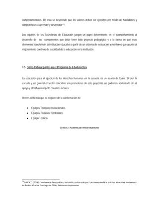 comportamentales. De esto se desprende que los valores deben ser ejercidos por medio de habilidades y
competencias a aprender y desarrollar”73
3.5. Cómo trabajar juntos en el Programa de Eduderechos
.
Los equipos de las Secretarías de Educación juegan un papel determinante en el acompañamiento al
desarrollo de los componentes que debe tener todo proyecto pedagógico y a la forma en que esos
elementos transforman la institución educativa a partir de un sistema de evaluación y monitoreo que apunte al
mejoramiento continuo de la calidad de la educación en la institución.
La educación para el ejercicio de los derechos humanos en la escuela, es un asunto de todos. Si bien la
escuela y en general el sector educativo son promotores de este propósito, no podemos adelantarlo sin el
apoyo y el trabajo conjunto con otros actores
Hemos ratificado que se requiere de la conformación de:
• Equipos Técnicos Institucionales
• Equipos Técnicos Territoriales
• Equipo Técnico
Gráfico 3: Acciones para iniciar el proceso
73
UNESCO (2008) Convivencia democrática, inclusión y cultura de paz. Lecciones desde la práctica educativa innovadora
en América Latina. Santiago de Chile, Salesianos impresores.
 