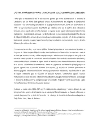 ¿POR QUÉ Y CÓMO EDUCAR PARA EL EJERCICIO DE LOS DERECHOS HUMANOS EN LA ESCUELA?
Formar para la ciudadanía es uno de los retos más grandes que hemos asumido desde el Ministerio de
Educación y por ello hemos dado particular énfasis al posicionamiento del programa de competencias
ciudadanas y a la construcción y consolidación de los programas transversales, acorde con la Constitución de
1991 y la Ley General de Educación (Ley 115/94) que establece como uno de los fines de la educación la
formación para el respeto a los derechos humanos, en especial la vida, la paz, la democracia, la convivencia,
el pluralismo y el ejercicio de la tolerancia y la libertad. Durante el proceso de construcción del Plan Decenal
de Educación 2006-2016, a través de una consulta y un debate público, cerca del 42% de los participantes,
plantearon la educación en y para la paz, la convivencia y la ciudadanía, como uno de los mayores desafíos
del país en los próximos diez años.
En concordancia con ello y en el marco del Plan Sectorial y la política de mejoramiento de la calidad, el
Programa de Educación para el Ejercicio de los Derechos Humanos –Eduderechos- se estructuró a partir de
un piloto que permitió construir y validar una propuesta para la implementación de proyectos pedagógicos de
educación para el ejercicio de los derechos humanos orientados al desarrollo de competencias ciudadanas y
básicas en función de la formación de sujetos activos de derechos, como una razón fundamental del quehacer
de la escuela. Desarrollamos la experiencia a través de: (i) procesos de innovación pedagógica para el
ejercicio y práctica de los derechos humanos en la escuela, (ii) procesos de formación permanente de
docentes y agentes educativos en derechos humanos y competencias ciudadanas y (iii) construcción de redes
de soporte institucional para la educación en derechos humanos. Conformamos Equipos Técnicos
Institucionales (en cada uno de los establecimientos educativos), Equipos Técnicos Territoriales, liderados por
11 Secretarías de Educación1 y acompañados por Universidades Regionales2
1
Secretarías de Educación Departamental de Bolívar, Boyacá, Caquetá, Córdoba, Guaviare, Huila, Norte de Santander y
Secretarías de Educación Municipal de Florencia, Montería, Neiva y Tunja.
2
Nos referimos a la Universidad de Cartagena, la Universidad de Córdoba, la Universidad Javeriana, la Universidad
Pedagógica y Tecnológica de Colombia y la Universidad Surcolombiana.
con la asistencia del Equipo
Técnico Nacional del Ministerio de Educación Nacional.
El pilotaje se realizó entre el 2006-2009 con 77 establecimientos educativos de 7 regiones del país, del cual
hicieron parte las acciones de articulación con la experiencia Maleta Pedagógica en Caquetá y Florencia, el
currículo Juegos de Paz en Norte de Santander y la estrategia de formación de formadores Congenia en
Tunja, Neiva, Huila y Norte de Santander.
 