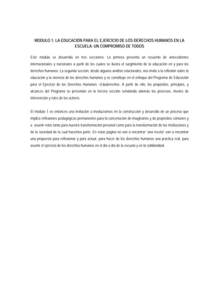 MODULO 1: LA EDUCACIÓN PARA EL EJERCICIO DE LOS DERECHOS HUMANOS EN LA
ESCUELA: UN COMPROMISO DE TODOS
Este módulo se desarrolla en tres secciones. La primera presenta un recuento de antecedentes
internacionales y nacionales a partir de los cuales se ilustra el surgimiento de la educación en y para los
derechos humanos. La segunda sección, desde algunos análisis relacionales, nos invita a la reflexión sobre la
educación y la vivencia de los derechos humanos y se constituye en el enfoque del Programa de Educación
para el Ejercicio de los Derechos Humanos –Eduderechos- A partir de ello, los propósitos, principios, y
alcances del Programa se presentan en la tercera sección señalando además los procesos, niveles de
intervención y roles de los actores.
El módulo 1 es entonces una invitación a involucrarnos en la construcción y desarrollo de un proceso que
implica reflexiones pedagógicas permanentes para la concertación de imaginarios y de propósitos comunes y
a asumir retos tanto para nuestra transformación personal como para la transformación de las instituciones y
de la sociedad de la cual hacemos parte. En estas página no van a encontrar “una receta” van a encontrar
una propuesta para reflexionar y para actuar, para hacer de los derechos humanos una práctica real, para
asumir el ejercicio de los derechos humanos en el día a día de la escuela y en la cotidianidad.
 