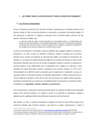 1. ¿DE DONDE SURGE LA EDUCACION EN Y PARA LOS DERECHOS HUMANOS?
1.1. Los referentes internacionales
Desde la Declaración Universal de los Derechos Humanos, proclamada por la Asamblea General de las
Naciones Unidas en 1948, los derechos humanos y la educación se encuentran estrechamente ligados. En
este documento no solamente se establece la educación como un derecho humano universal, sino que
además, el Artículo 26 establece que:
La educación tendrá por objeto el pleno desarrollo de la personalidad humana y el fortalecimiento del
respeto a los derechos humanos y a las libertades fundamentales; favorecerá la comprensión, la tolerancia
y la amistad entre todas las naciones y todos los grupos étnicos o religiosos, y promoverá el desarrollo de
las actividades de las Naciones Unidas para el mantenimiento de la paz.3
A partir de este momento se recomienda a todos los gobiernos que expongan, difundan y comenten la
Declaración y, en 1950, se invita a la UNESCO a fomentar y facilitar la enseñanza de los derechos
humanos en las escuelas, los programas de educación para adultos y los medios de comunicación. Sin
embargo, es a lo largo de las últimas décadas del siglo XX y las primeras del XXI que se inician a nivel
internacional, nacional y local, una serie de acciones y programas tendientes a promover la educación en
derechos humanos, como indispensable para el mejoramiento de la calidad de la educación, y para
consolidar una cultura democrática, pacífica y respetuosa de los derechos humanos. En 1974, con la
Recomendación de la UNESCO sobre la educación para la comprensión la cooperación y la paz y la
educación relativa a los derechos humanos y las libertades fundamentales se define la educación como el:
“Proceso global de la sociedad, a través de los cuales [sic] las personas y los grupos sociales aprenden a
desarrollar conscientemente en el interior de la comunidad nacional e internacional y en beneficio de ellas,
la totalidad de sus capacidades, actitudes, aptitudes y conocimientos.”4
Más adelante, en 1993, se redacta la Declaración y Programa de Acción de Viena (1993), producto de la
Conferencia Mundial sobre Derechos Humanos, cuyo literal D se dedica exclusivamente a exaltar la
Con este documento, la educación en derechos humanos deja de ser solamente la difusión de los postulados
básicos de los derechos humanos y se empieza a centrar en el desarrollo de capacidades, actitudes y
aptitudes que los ciudadanos debemos desarrollar para respetar los derechos humanos.
3
Declaración Universal de los Derechos Humanos, en: http://www.un.org/es/documents/udhr/ (04-02-2010)
4
Documento de Naciones Unidas (1974). “Recomendación sobre la Educación para la Comprensión, la cooperación y la
Paz y la Educación relativa a los Derechos Humanos y las Libertades Fundamentales.” La negrilla es nuestra.
 