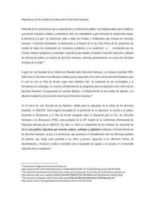 importancia y la necesidad de la educación en derechos humanos.
Partiendo de la convicción de que la capacitación y la información pública “son indispensables para establecer
y promover relaciones estables y armoniosas entre las comunidades y para fomentar la comprensión mutua,
la tolerancia y la paz”, la Conferencia “pide a todos los Estados e instituciones que incluyan los derechos
humanos, el derecho humanitario, la democracia y el imperio de la ley como temas de los programas de
estudio de todas las instituciones de enseñanza académica y no académica”, y “… recomienda que los
Estados elaboren programas y estrategias específicos para ampliar al máximo el nivel de educación y difusión
de información pública en materia de derechos humanos, teniendo particularmente en cuenta los derechos
humanos de la mujer”5
A partir de este llamado de la Conferencia Mundial sobre Derechos Humanos, se instaura el periodo 1995-
2004 como el Decenio de las Naciones Unidas para la educación en la esfera de los derechos humanos, para
el cual se crea un Plan de Acción cuyos cinco objetivos son: “la evaluación de las necesidades y la
formulación de estrategias; la creación y fortalecimiento de programas para la educación en la esfera de los
derechos humanos; la preparación de material didáctico; el fortalecimiento de los medios de difusión; y la
difusión mundial de la Declaración Universal de Derechos Humanos.”
.
6
En el marco de este Decenio de las Naciones Unidas para la educación en la esfera de los derechos
humanos, la UNESCO, como órgano encargado de la promoción de la educación, la ciencia y la cultura,
desarrolla la Declaración y el Plan de Acción Integrado sobre la Educación para la Paz, los Derechos
Humanos y la Democracia (1995), como producto de la 44º reunión de la Conferencia Internacional de
Educación liderada por la UNESCO. En ellos se reitera el compromiso de los ministros de educación de
liderar una política educativa que fomente valores, actitudes y aptitudes tendientes al fortalecimiento de
los derechos humanos, la paz y la democracia, que promueva el entendimiento entre los diferentes pueblos
del planeta, que tenga como prioridad a los niños y jóvenes expuestos a las diferentes formas de
discriminación, e involucre a toda la sociedad como responsable de ayudar a la escuela en el desarrollo
educativo de los estudiantes.7
5
Declaración y Programa de Acción de Viena, en:
http://www.unhchr.ch/huridocda/huridoca.nsf/(Symbol)/A.CONF.157.23.Sp?Opendocument (30-04-2010)
6
Plan de Acción del Decenio de las Naciones Unidas para la educación en la esfera de los derechos humanos, en:
http://daccess-dds-ny.un.org/doc/UNDOC/GEN/N97/008/05/PDF/N9700805.pdf?OpenElement (30-04-2010)
7
Plan de Acción Integrado sobre la Educación para la Paz, losDerechosHumanosy la Democracia, en:
http://www.unesco.org/cpp/sp/declaraciones/educacion.htm (11-02-2010)
 