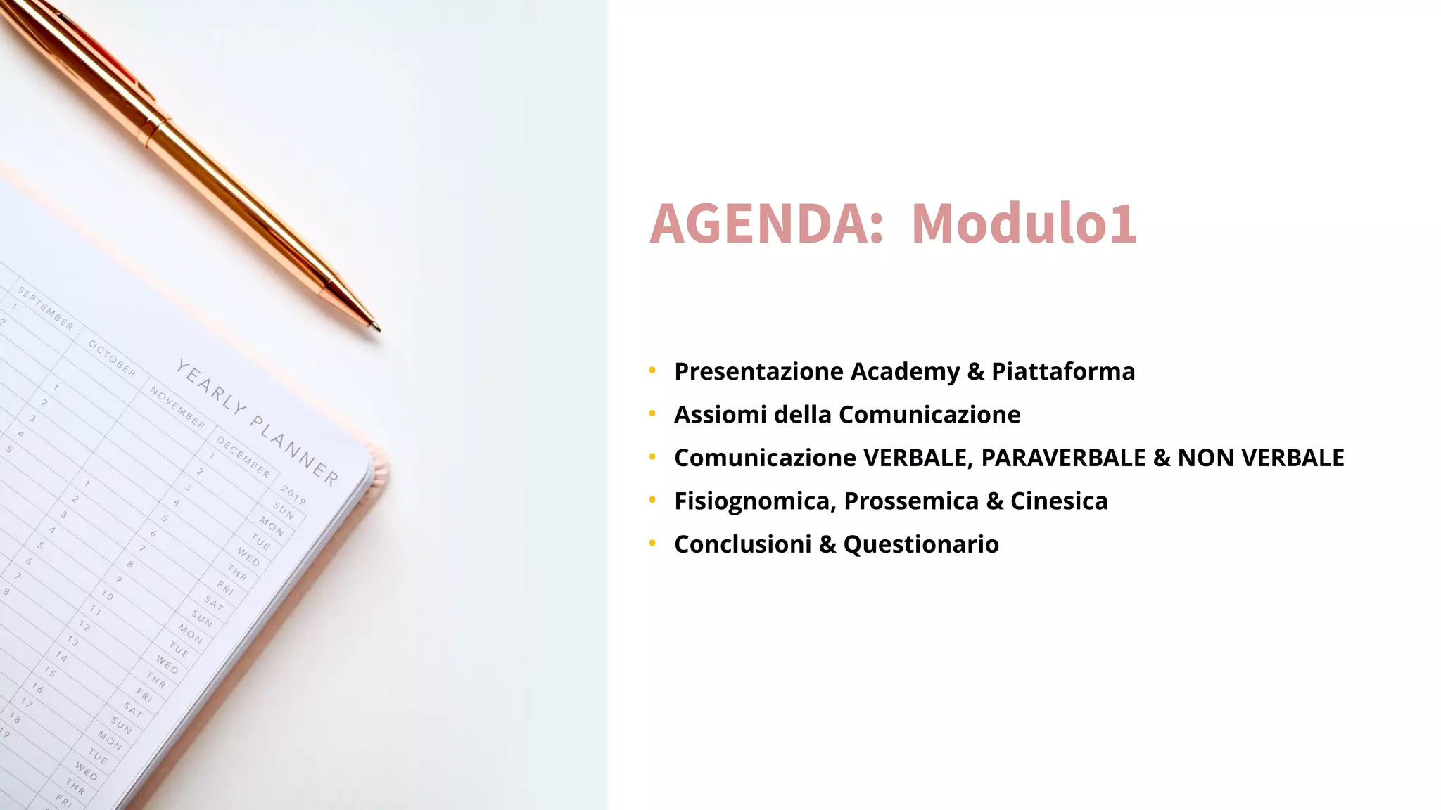 AGENDA: Modulo1
• Presentazione Academy & Piattaforma
• Assiomi della Comunicazione
• Comunicazione VERBALE, PARAVERBALE & NON VERBALE
• Fisiognomica, Prossemica & Cinesica
• Conclusioni & Questionario
 