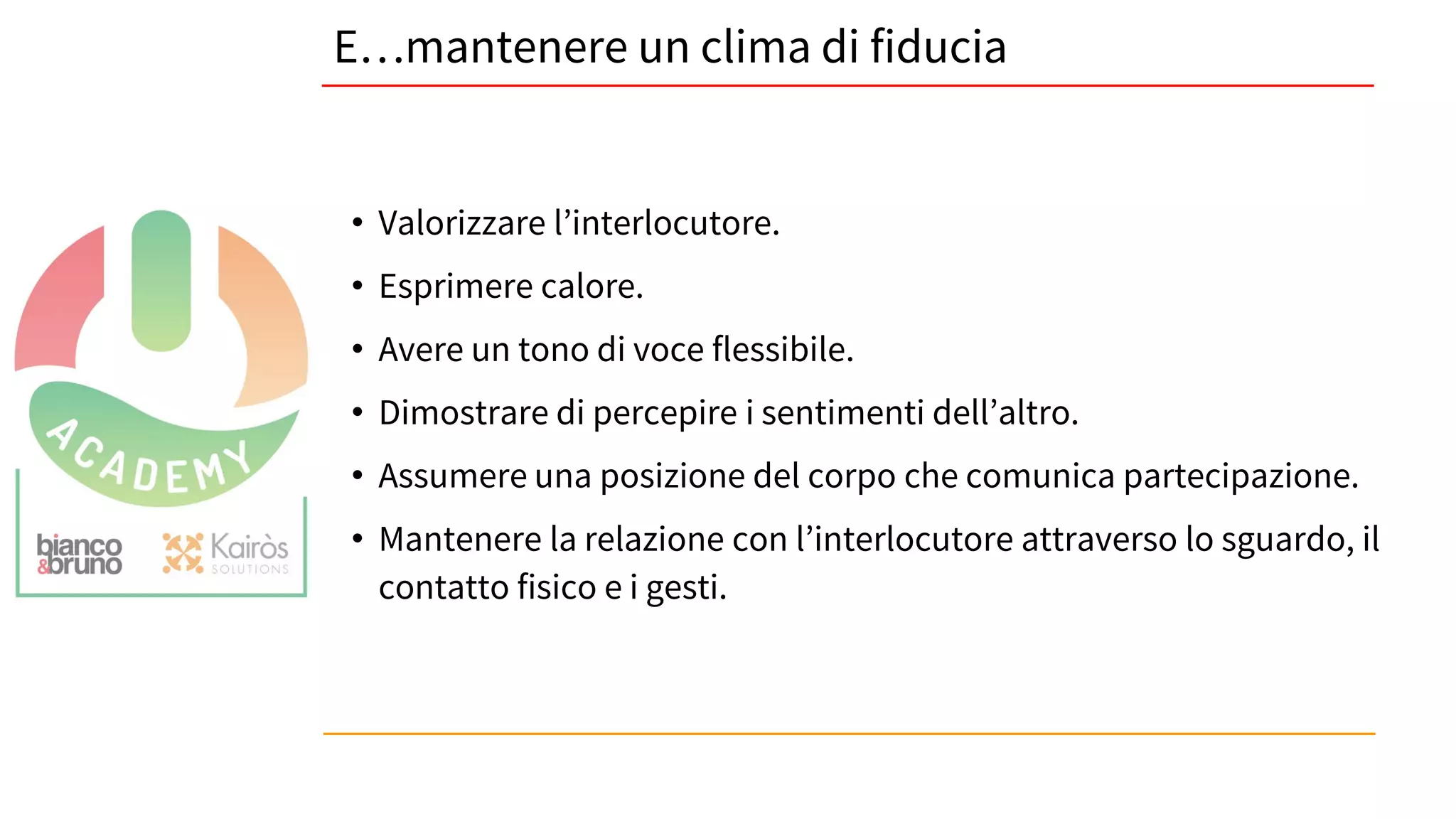 27
E…mantenere un clima di fiducia
• Valorizzare l’interlocutore.
• Esprimere calore.
• Avere un tono di voce flessibile.
• Dimostrare di percepire i sentimenti dell’altro.
• Assumere una posizione del corpo che comunica partecipazione.
• Mantenere la relazione con l’interlocutore attraverso lo sguardo, il
contatto fisico e i gesti.
 