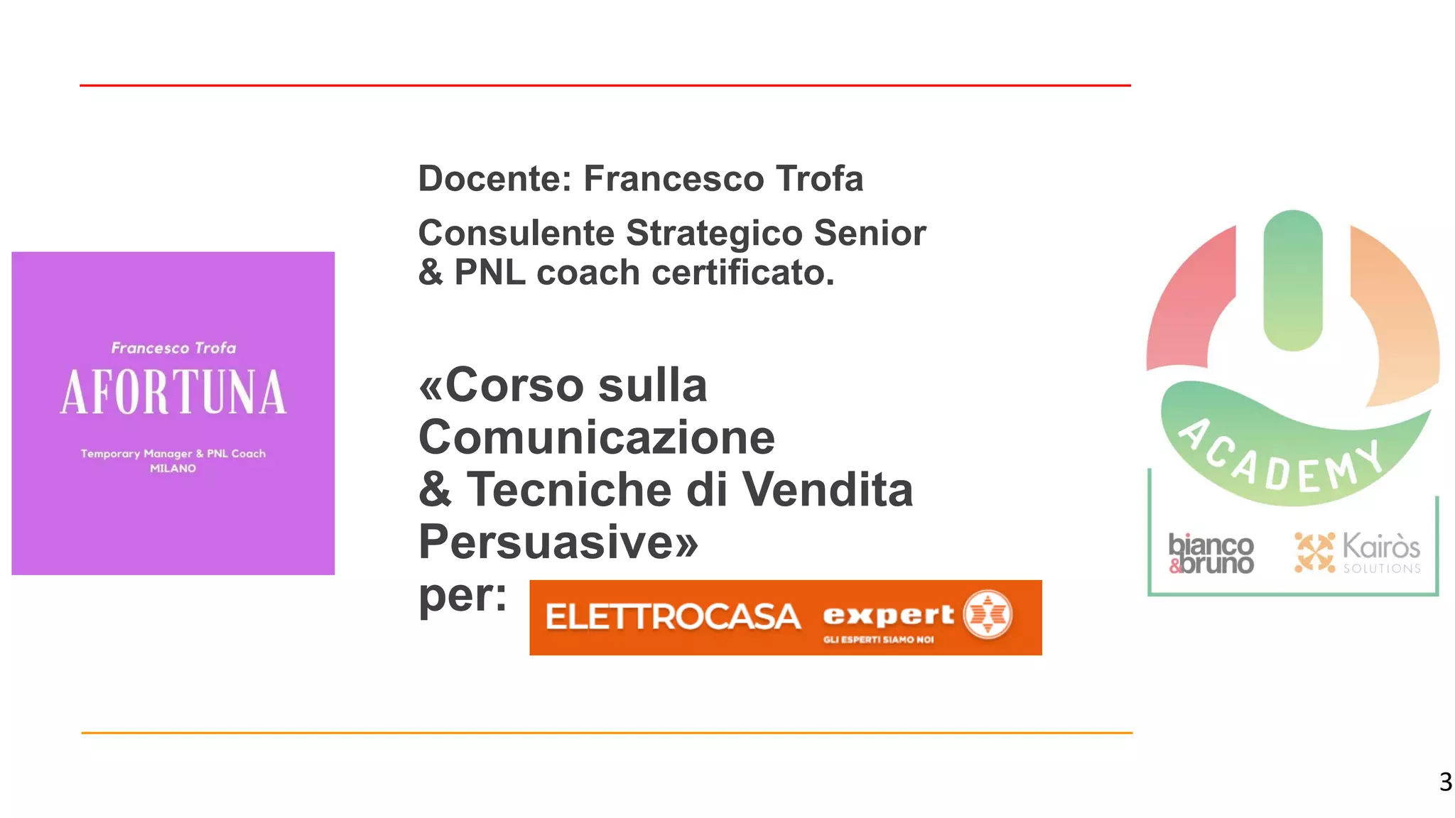 3
«Corso sulla
Comunicazione
& Tecniche di Vendita
Persuasive»
per:
Docente: Francesco Trofa
Consulente Strategico Senior
& PNL coach certificato.
 