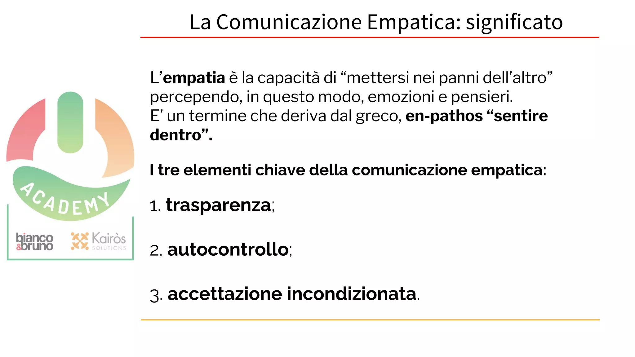 La Comunicazione Empatica: significato
I tre elementi chiave della comunicazione empatica:
1. trasparenza;
2. autocontrollo;
3. accettazione incondizionata.
L’empatia è la capacità di “mettersi nei panni dell’altro”
percependo, in questo modo, emozioni e pensieri.
E’ un termine che deriva dal greco, en-pathos “sentire
dentro”.
 
