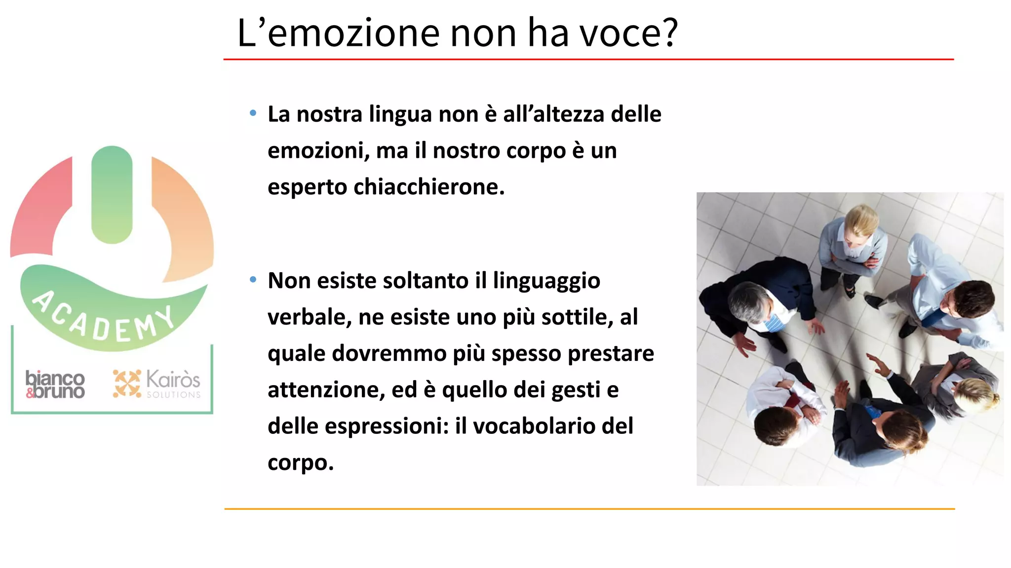 • La nostra lingua non è all’altezza delle
emozioni, ma il nostro corpo è un
esperto chiacchierone.
• Non esiste soltanto il linguaggio
verbale, ne esiste uno più sottile, al
quale dovremmo più spesso prestare
attenzione, ed è quello dei gesti e
delle espressioni: il vocabolario del
corpo.
L’emozione non ha voce?
 