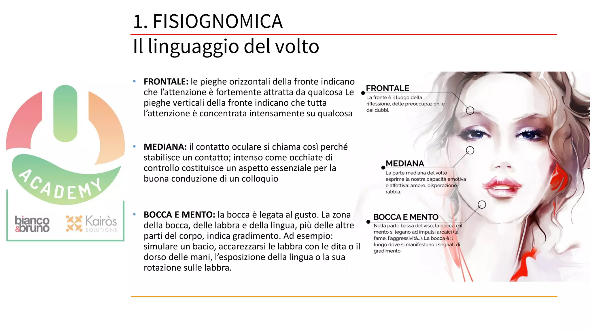 52
• FRONTALE: le pieghe orizzontali della fronte indicano
che l’attenzione è fortemente attratta da qualcosa Le
pieghe verticali della fronte indicano che tutta
l’attenzione è concentrata intensamente su qualcosa
• MEDIANA: il contatto oculare si chiama così perché
stabilisce un contatto; intenso come occhiate di
controllo costituisce un aspetto essenziale per la
buona conduzione di un colloquio
• BOCCA E MENTO: la bocca è legata al gusto. La zona
della bocca, delle labbra e della lingua, più delle altre
parti del corpo, indica gradimento. Ad esempio:
simulare un bacio, accarezzarsi le labbra con le dita o il
dorso delle mani, l’esposizione della lingua o la sua
rotazione sulle labbra.
1. FISIOGNOMICA
Il linguaggio del volto
 