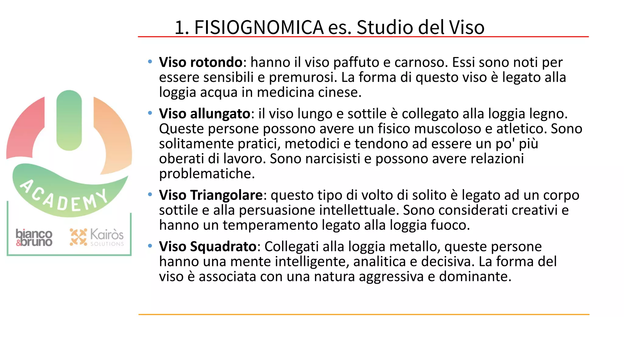 53
• Viso rotondo: hanno il viso paffuto e carnoso. Essi sono noti per
essere sensibili e premurosi. La forma di questo viso è legato alla
loggia acqua in medicina cinese.
• Viso allungato: il viso lungo e sottile è collegato alla loggia legno.
Queste persone possono avere un fisico muscoloso e atletico. Sono
solitamente pratici, metodici e tendono ad essere un po' più
oberati di lavoro. Sono narcisisti e possono avere relazioni
problematiche.
• Viso Triangolare: questo tipo di volto di solito è legato ad un corpo
sottile e alla persuasione intellettuale. Sono considerati creativi e
hanno un temperamento legato alla loggia fuoco.
• Viso Squadrato: Collegati alla loggia metallo, queste persone
hanno una mente intelligente, analitica e decisiva. La forma del
viso è associata con una natura aggressiva e dominante.
1. FISIOGNOMICA es. Studio del Viso
 