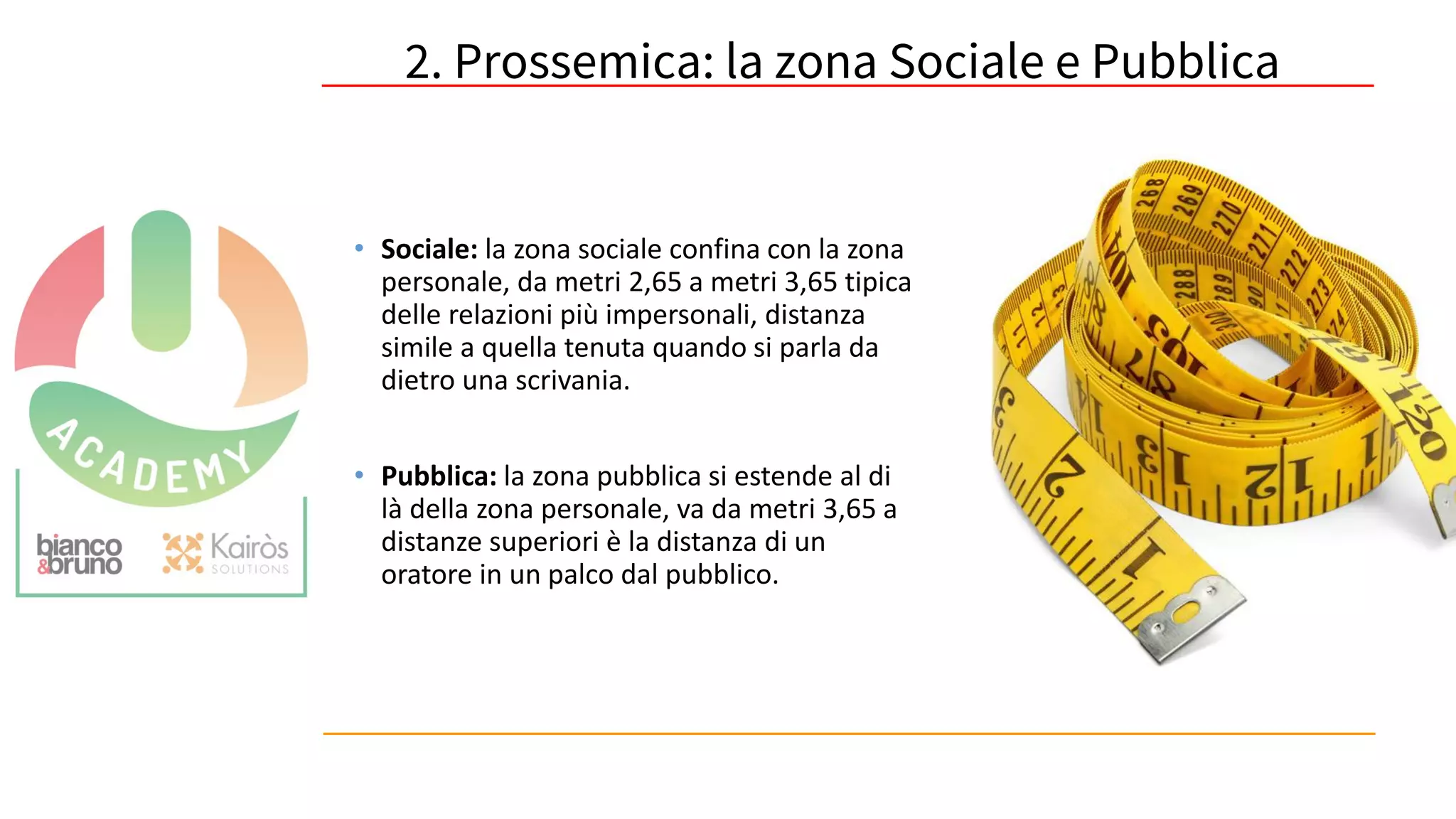 58
• Sociale: la zona sociale confina con la zona
personale, da metri 2,65 a metri 3,65 tipica
delle relazioni più impersonali, distanza
simile a quella tenuta quando si parla da
dietro una scrivania.
• Pubblica: la zona pubblica si estende al di
là della zona personale, va da metri 3,65 a
distanze superiori è la distanza di un
oratore in un palco dal pubblico.
2. Prossemica: la zona Sociale e Pubblica
 