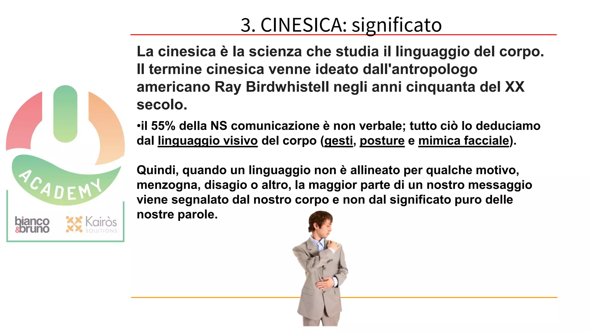 59
La cinesica è la scienza che studia il linguaggio del corpo.
Il termine cinesica venne ideato dall'antropologo
americano Ray Birdwhistell negli anni cinquanta del XX
secolo.
•il 55% della NS comunicazione è non verbale; tutto ciò lo deduciamo
dal linguaggio visivo del corpo (gesti, posture e mimica facciale).
Quindi, quando un linguaggio non è allineato per qualche motivo,
menzogna, disagio o altro, la maggior parte di un nostro messaggio
viene segnalato dal nostro corpo e non dal significato puro delle
nostre parole.
3. CINESICA: significato
 