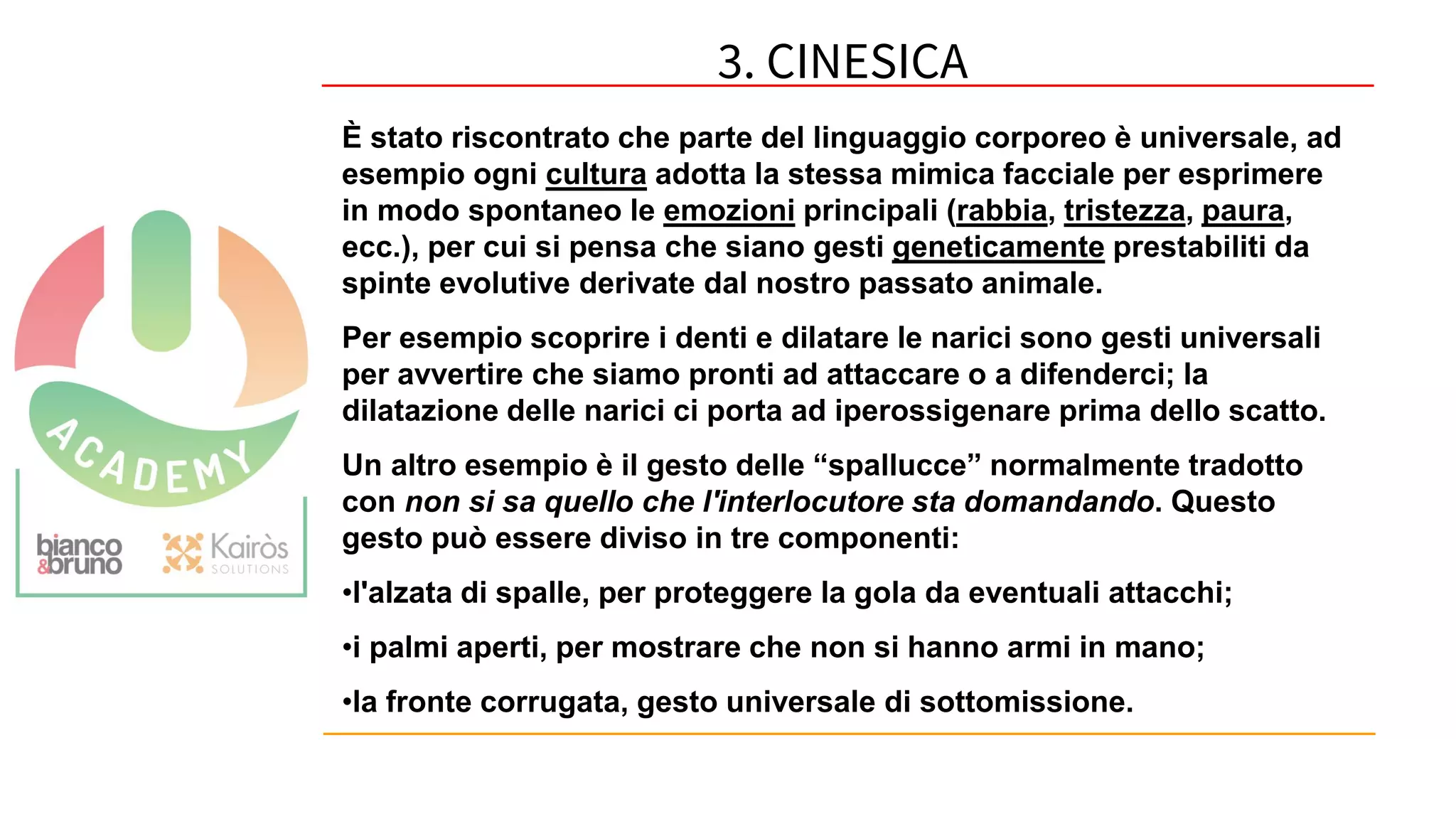 60
È stato riscontrato che parte del linguaggio corporeo è universale, ad
esempio ogni cultura adotta la stessa mimica facciale per esprimere
in modo spontaneo le emozioni principali (rabbia, tristezza, paura,
ecc.), per cui si pensa che siano gesti geneticamente prestabiliti da
spinte evolutive derivate dal nostro passato animale.
Per esempio scoprire i denti e dilatare le narici sono gesti universali
per avvertire che siamo pronti ad attaccare o a difenderci; la
dilatazione delle narici ci porta ad iperossigenare prima dello scatto.
Un altro esempio è il gesto delle “spallucce” normalmente tradotto
con non si sa quello che l'interlocutore sta domandando. Questo
gesto può essere diviso in tre componenti:
•l'alzata di spalle, per proteggere la gola da eventuali attacchi;
•i palmi aperti, per mostrare che non si hanno armi in mano;
•la fronte corrugata, gesto universale di sottomissione.
3. CINESICA
 