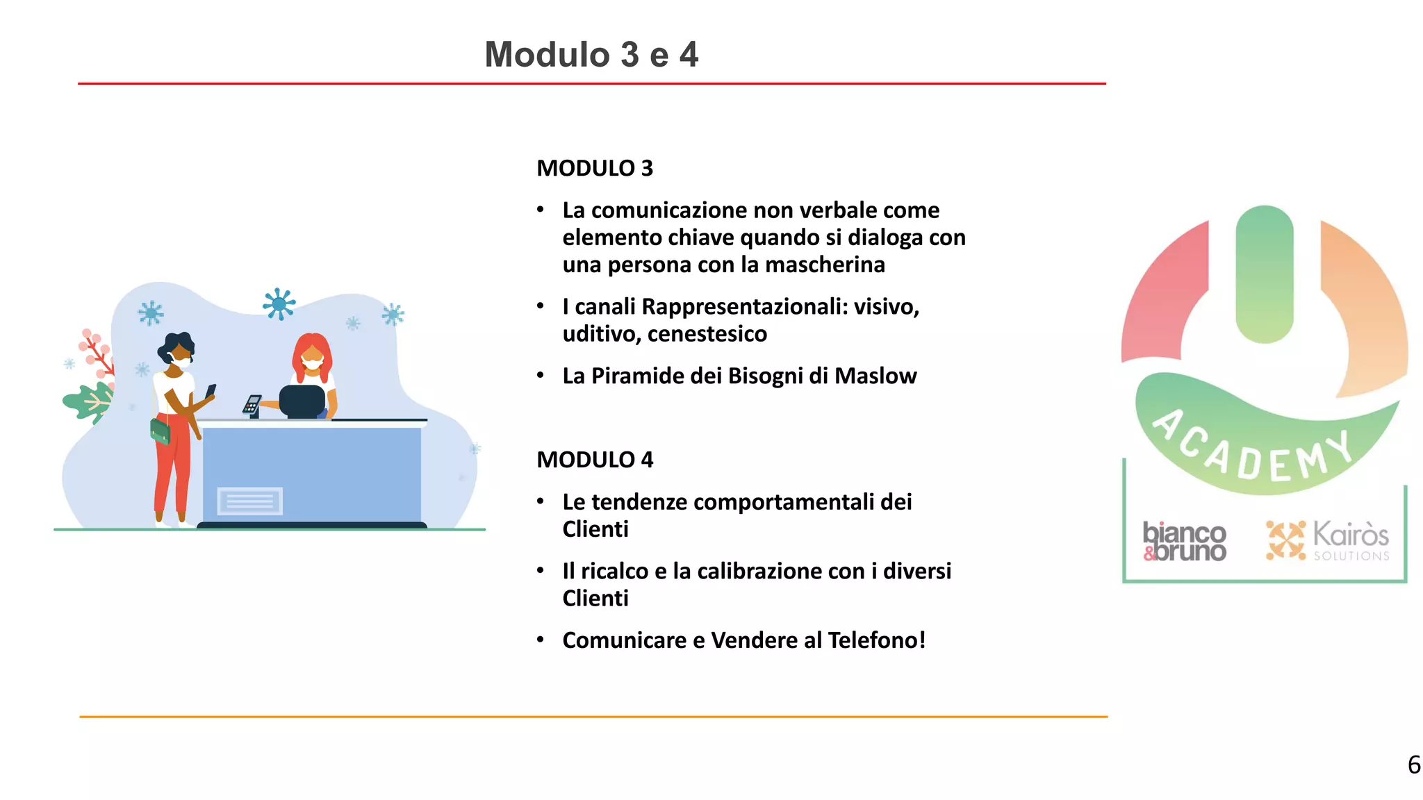 6
Modulo 3 e 4
MODULO 3
• La comunicazione non verbale come
elemento chiave quando si dialoga con
una persona con la mascherina
• I canali Rappresentazionali: visivo,
uditivo, cenestesico
• La Piramide dei Bisogni di Maslow
MODULO 4
• Le tendenze comportamentali dei
Clienti
• Il ricalco e la calibrazione con i diversi
Clienti
• Comunicare e Vendere al Telefono!
 