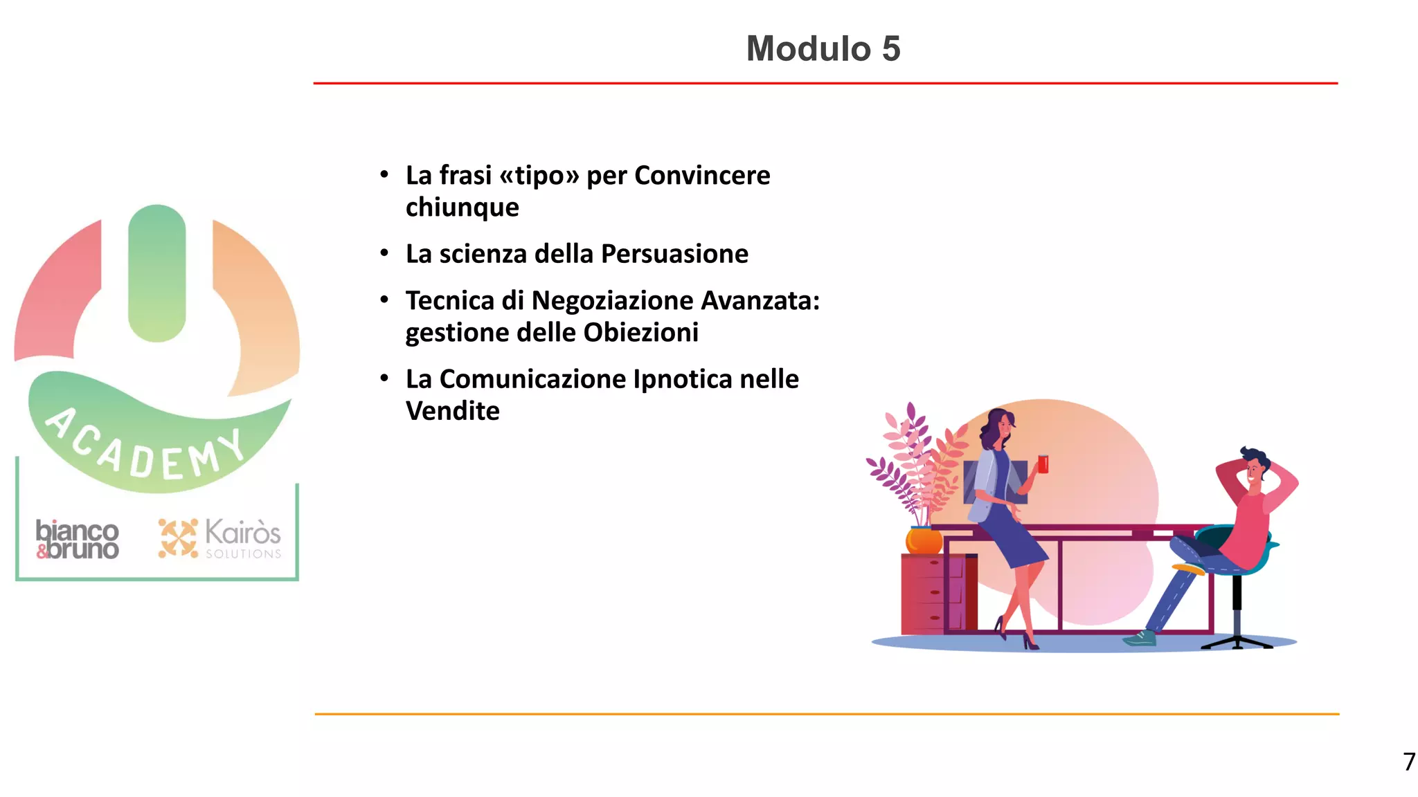 7
Modulo 5
• La frasi «tipo» per Convincere
chiunque
• La scienza della Persuasione
• Tecnica di Negoziazione Avanzata:
gestione delle Obiezioni
• La Comunicazione Ipnotica nelle
Vendite
 