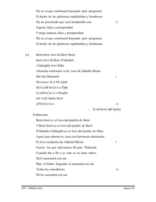 Ifá, es al que continuaré buscando para progresar
El dueño de las palmeras espléndidas y frondosas
Ifá, ha prometido que seré bendecido con 25
Esposa, hijos y prosperidad
Y tengo esposa, hijos y prosperidad
Ifá, es al que continuaré buscando para progresar
El dueño de las palmeras espléndidas y frondosas
(c) Berú-berú Awo ìlú Berú Berù-
berù Awo ìlú Berù S ò‟ dùnkñ-
s ò‟ dùngbà Awo Ìlúkà
Afomifan wêrêwêrê «e‟lê, Awo ilé Alákðlé-Mësín
Díá fún Örúnmìlà 5
Ifá n«awo læ sí Ifë Ajàtê
Ifá ni yïï bu yò‟ si o Öpë
ni yïï bu yò‟ si o Gbogbo
òrò ti kð l‟ádùn Ifá ni
yïï bu yò‟ si o
- Ìr÷të Ìwòrì (At
10
ë Njër
Traducción
Berú-berú es el Awo del pueblo de Berú
Y Berù-berù es el Awo del pueblo de Berù
S ò‟ dùnkñ-s ò‟ dùngbà es el Awo del pueblo de Ìlúkà
Aquel que adorna su casa con hermosas damiselas
El Awo residente de Alákòlé-Mësín 5
Fueron los que adivinaron Ifá para Örúnmìlà
Cuando iba a Ifë y su vida ya no tenía sabor;
Ifá lo sazonará con sal
Öpë, la Palma Sagrada, lo sazonará con sal
Todos los sinsabores 10
Ifá los sazonará con sal
ù)
IITI - Módulo Uno Página 10
 