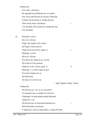 Traducción
Con estilo y destreza
He apartado los problemas de mi camino
Esta fue la adivinación de Ifá para Örúnmìlà
Cuando Ifá rescataría su Akápò del mal
Ahora tengo hojas olôyæböyæ 5
Con facilidad, Ifá rescatará su Akápò del mal
Con facilidad
(f) Örúnmìlà wí éwó
Ifá mi ní ó di ìran
Éégún ñjó Akápò læ rèé wòran
Ifá Éégún tó ñjó asínwín
Akápò tï læ`rèé wð ra‟ n, agída ni 5
Örúnmìlà wí èwò
Ifá mi ní ó di ìran
Ó ní Òò«à ñjó Akápò lo ree wo‟ran
Ifá ní Òò«à tó ñjó asínwín
Akápò tï læ rèé wð ra‟ n, agída ni 10
Örúnmìlà, o «e ñfö bí ègùn bí ëyö
Ó ní nítorí Akápò tòun ni
Njê Örúnmìlà
Ifá nìkan ló tó wò bi ìran
Traducción
Ifá declara que “ese es un escenario”
- Ogbè Ògúndá (Ogbè „Yônú)
Yo respondo que es tiempo de observar
Éégúngún, la mascarada estaba bailando
Akápò fue a ver
Ifá declara que la mascarada bailarina es 5
Delirantemente excéntrica
Y Akápò que está de espectador, es igual de bobo
IITI - Módulo Uno Página 12
 