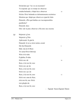 Ifá declara que “ese es un escenario”
Yo respondo que es tiempo de observar
estaba bailando y Akápò fue a observar 10
Ifá dice Òö«à bailando es delirantemente excéntrico
Mientras que Akápò que observa es igual de bobo
Örúnmìlà, ¿Por qué hablas con incomprensibles
parábolas?
Örúnmìlà dice:
Sólo vale la pena observar a Ifá como una escena
(g) Mojáwéré g er‟ in
Mojáwéré g †‟ fòn
Àjàlú-teetéè lï gùn‟rá
Örúnmìlà ló wá so kê«ê môrùn ewúrê
Díá fún Örúnmìlà 5
Baba nlæ rèé fê Rere
Tíí «æmæ Òrì«à Gbòwújì
Wôn ní kó rubæ
Ó gbêbæ, Ó rúbæ
Ifá kó rere dé 10
Rere, á kó rere bö, rere
Ifá kó rere ajé de
Rere, á kó rere bö, rere
Ifá kó rere aya de
Rere, á kó rere bö, rere 15
Ifá kó rere æmæ de Rere,
á kó rere bö, rere Ifá kó
rere gbogbo de
Rere, á kó rere bö, rere
- Ògúndá Tàsíá (Ògúndá Òtúrá)
IITI - Módulo Uno Página 13
 