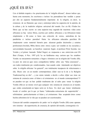 ¿QUÉ ES IFÁ?
Con el debido respeto a los practicantes de la “religiïn africana”, deseo indicar que,
hasta este momento, los escritores e incluso los pensadores han tendido a pasar
por alto un aspecto fundamentalmente importante de la religión, es decir, la
existencia de un filamento que cose y entreteje todos los aspectos de la opinión, de
la cultura y de la tradición religiosa universal del mundo. Eso es Ifá. ¡Todos los
libros que se han escrito en este aspecto muy sagrado de nuestras vidas como
africanos (y hay varios libros, escritos por ambos africanos y no-Africanos) tratan
simplemente a Ifá como si fuera una colección de versos, anécdotas de las
parábolas e incluso parodias! Hasta los africanos educados perciben Ifá
simplemente como material literario para alcanzar grados doctorales y estatus
profesional (Awolalu, Mbiti, Idowu entre otros) o para ser vendido en las escuelas y
universidades buscando un beneficio material. Según el profesor Wole Soyinka (un
Yoruba y el primer laureado Nobel Negro) en respuesta a una entrevista con Ulli
Beer (Tempo, 6 Nov. 1997 p.8) “es un fenïmeno muy curioso que los eruditos
Yoruba se encuentren renuentes a llegar a términos con la religión del Yoruba (Ifá).
Lo peor de esto es que esos compaîeros hablan sobre una “falsa conciencia”…
son todos totalmente pre condicionados. Aun cuando están intentando ser objetivos
sobre la religiïn africana “en general”, son totalmente incapaces de relacionarse a
ella. Dicen: esto es un mundo contemporáneo. ¿Qué uso se le da a la Religión
Tradicional hoy en día? ... y me siento tentado a decirle a ellos: ¿Qué uso tiene un
sistema de creencia como el Islam o el cristianismo en el mundo contemporáneo? Y
no pueden ver que no han podido totalmente dar el salto: para tomar la religión
Yoruba (Ifá) en un mismo nivel que cualquier otro sistema de creencia en el mundo;
que están cometiendo un lapso serio en la beca. Es decir que tienen totalmente
lavado el cerebro por lo que yo llamo “elaboradas estructuras de supersticiïn” –
refiriéndome particularmente al Islam y al cristianismo. Han aceptado éstos como
hechos absolutos de la vida que no pueden ser cuestionados.
Carecen del sentido comparativo de poder ver la religión Yoruba (Ifá) como apenas
otro sistema – de superstición, de creencia, de opinión del mundo, cosmogonía o lo
IITI - Módulo Uno Página 16
 