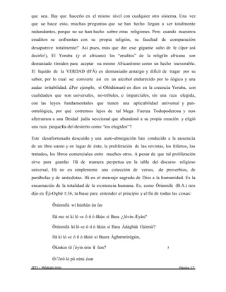 que sea. Hay que hacerlo en el mismo nivel con cualquier otro sistema. Una vez
que se hace esto, muchas preguntas que se han hecho llegan a ser totalmente
redundantes, porque no se han hecho sobre otras religiones. Pero cuando nuestros
eruditos se enfrentan con su propia religión, su facultad de comparación
desaparece totalmente!” Asì pues, más que dar ese gigante salto de fe (¡por así
decirlo!), El Yoruba (y el africano) los “eruditos” de la religiïn africana son
demasiado tímidos para aceptar su mismo Africanismo como un hecho inexorable.
El líquido de la VERDAD (IFÁ) es demasiado amargo y difícil de tragar por su
sabor, por lo cual se convierte así en un alcohol endurecido por lo ilógico y una
audaz irritabilidad. ¿Por ejemplo, si Olódùmarè es dios en la creencia Yoruba, con
cualidades que son universales, no-tribales, e imparciales, sin una raza elegida,
con las leyes fundamentales que tienen una aplicabilidad universal y pan-
ontológica, por qué corremos lejos de tal Mega Fuerza Todopoderosa y nos
aferramos a una Deidad judía seccional que abandonó a su propia creación y eligió
una raza pequeîa del desierto como “los elegidos”?
Este desafortunado descuido y una auto-abnegación han conducido a la ausencia
de un libro santo y en lugar de éste, la proliferación de las revistas, los folletos, los
tratados, los libros comerciales entre muchos otros. A pesar de que tal proliferación
sirve para guardar Ifá de manera perpetua en la tabla del discurso religioso
universal, Ifá no es simplemente una colección de versos, de proverbios, de
parábolas y de anécdotas. Ifá es el mensaje sagrado de Dios a la humanidad. Es la
encarnación de la totalidad de la existencia humana. Es, como Örúnmìlà (B.A.) nos
dijo en Èjì-Ogbè 1:36, la base para entender el principio y el fin de todas las cosas:
Örúnmìlà wí hùnhùn ùn ùn
Ifá mo ní kí ló «e ô tí ò ñkùn sí Bara ¿lê«ín Æyán?
Örúnmìlà kí ló «e ô tí ò ñkùn sí Bara Àdàgbáà Ojòmù?
Ifá kí ló «e ô tí ò ñkùn sí Baara Àgbænnìrègún,
Ökinkin tìì j‟éyìn érin ï fæn? 5
Ó l‟ôrö ló pö nínù òun
IITI - Módulo Uno Página 17
 