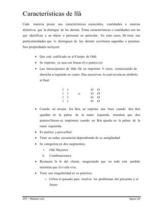 Características de Ifá
Cada materia posee sus características esenciales, cualidades o marcas
distintivas que la distingue de las demás. Éstas características o cualidades son las
que identifican a un objeto o personal en particular. En este caso, Ifá tiene sus
particularidades que lo distinguen de las demás escrituras sagradas o poemas.
Sus propiedades incluyen:
• Que está codificado en el Cuerpo de Odù
• Se imprime, ya sea con líneas (l) o puntos (o)
• Las líneas/puntos de Odù Ifá se imprimen 8 veces, comenzando de
derecha a izquierda en cuatro filas sucesivas, lo cual revela un símbolo
al final:
I I O O
I I o O O
I I O O
I I O O
• Cuando se arrojan los Ikin, se imprime una línea cuando dos Ikin
quedan en la palma de la mano izquierda, mientras que dos
puntos/líneas se imprimen cuando un Ikin queda en la palma de la
mano izquierda.
• Es poético y proverbial.
• Tiene un orden secuencial dependiendo de su antigüedad
• Se categoriza en dos segmentos:
i. Odù Mayores
ii. Combinaciones
• Restaura la fe del cliente, asegurando que no todo está perdido
mientras que él o ella viva.
• Tiene una singularidad en su práctica:
o Utiliza el pasado para resolver los problemas del presente y el
futuro
IITI - Módulo Uno Página 24
 