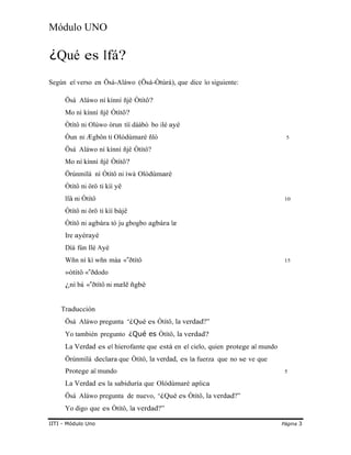 Módulo UNO
¿Qué es Ifá?
Según el verso en Ösá-Aláwo (Ösá-Òtúrá), que dice lo siguiente:
Ösá Aláwo ní kínní ñjê Òtítô?
Mo ní kínní ñjê Òtítô?
Òtítô ni Olúwo òrun tíí dáàbò bo ilé ayé
Òun ni Ægbôn ti Olódùmarè ñlò 5
Ösá Aláwo ní kínní ñjê Òtítô?
Mo ní kínní ñjê Òtítô?
Örúnmìlà ní Òtítô ni ìwà Olódùmarè
Òtítô ni örö ti kìí yê
Ifá ni Òtítô 10
Òtítô ni örö ti kìí bàjê
Òtítô ni agbára tó ju gbogbo agbára læ
Ire ayérayé
Díá fún Ilé Ayé
Wñn nì kì wñn máa «‟ðtítô 15
»òtítô « ð‟ dodo
¿nì bá «‟ðtítô ni mælë ñgbè
Traducción
Ösá Aláwo pregunta “¿Qué es Òtítô, la verdad?”
Yo también pregunto ¿Qué es Òtítô, la verdad?
La Verdad es el hierofante que está en el cielo, quien protege al mundo
Örúnmìlà declara que Òtítô, la verdad, es la fuerza que no se ve que
Protege al mundo 5
La Verdad es la sabiduría que Olódùmarè aplica
Ösá Aláwo pregunta de nuevo, “¿Qué es Òtítô, la verdad?”
Yo digo que es Òtítô, la verdad?”
IITI - Módulo Uno Página 3
 