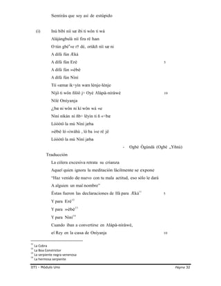 Sentirás que soy así de estúpido
(i) Inú bìbí níí sæ ibi ti wôn ti wá
Alájàngbulà níí fira rë han
O tún gbé «e‟ r† dé, orúkñ nìì sæ ni
A dífá fún Æká
A dífá fún Erè 5
A dífá fún »èbé
A dífá fún Nìní
Tíí «æmæ ìk÷yín wæn lénje-lénje
Nìjô ti wôn ñlöô j÷ Oyè Alápà-níràwé 10
Nìlé Oníyanja
¿bæ ni wôn ni kí wôn wá «e
Nìní nìkàn nì ñb÷ lêyìn ti ñ «÷bæ
Lóòótô la mú Nìní jæba
»èbé ló «iwàhù , ló ba i«e rë jê
Lóòótô la mú Nìní jæba
Traducción
La cólera excesiva retrata su crianza
- Ogbè Ògúndá (Ogbè „Yñnú)
Aquel quien ignora la meditación fácilmente se expone
“Haz venido de nuevo con tu mala actitud, eso sólo le dará
A alguien un mal nombre”
Éstas fueron las declaraciones de Ifá para Æká11
5
Y para Erè12
Y para »èbé13
Y para Nìní14
Cuando iban a convertirse en Alápà-níràwé,
el Rey en la casa de Oníyanja 10
11
La Cobra
12
La Boa Constrictor
13
La serpiente negra venenosa
14
La hermosa serpiente
IITI - Módulo Uno Página 32
 
