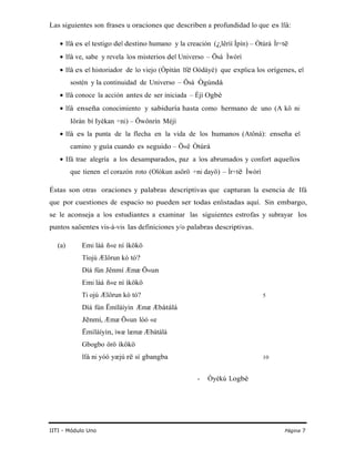 Las siguientes son frases u oraciones que describen a profundidad lo que es Ifá:
• Ifá es el testigo del destino humano y la creación (¿lêrìí Ìpín) – Òtúrá Ìr÷të
• Ifá ve, sabe y revela los misterios del Universo – Ösá Ìwòrì
• Ifá es el historiador de lo viejo (Òpìtàn Ifë Oòdáyé) que explica los orígenes, el
sostén y la continuidad de Universo – Ösá Ògúndá
• Ifá conoce la acción antes de ser iniciada – Èjì Ogbè
• Ifá enseña conocimiento y sabiduría hasta como hermano de uno (A kô ni
Iôràn bí Iyèkan ÷ni) – Öwônrín Méjì
• Ifá es la punta de la flecha en la vida de los humanos (Atôná): enseña el
camino y guía cuando es seguido – Ö«ê Òtúrá
• Ifá trae alegría a los desamparados, paz a los abrumados y confort aquellos
que tienen el corazón roto (Olókun asörö ÷ni dayö) – Ìr÷të Ìwòrì
Éstas son otras oraciones y palabras descriptivas que capturan la esencia de Ifá
que por cuestiones de espacio no pueden ser todas enlistadas aquí. Sin embargo,
se le aconseja a los estudiantes a examinar las siguientes estrofas y subrayar los
puntos salientes vis-à-vis las definiciones y/o palabras descriptivas.
(a) Emi làá ñ«e ní ìkökö
Tíojú Ælôrun kò tó?
Díá fún Jênmí Æmæ Ö«un
Emi làá ñ«e ní ìkökö
Ti ojú Ælôrun kò tó? 5
Díá fún Ëmílàíyìn Æmæ Æbàtálá
Jênmí, Æmæ Ö«un lòó «e
Ëmílàíyìn, ìwæ læmæ Æbàtálá
Gbogbo örö ìkökö
Ifá ni yóó yæjú rë sí gbangba 10
- Òyèkú Logbè
IITI - Módulo Uno Página 7
 
