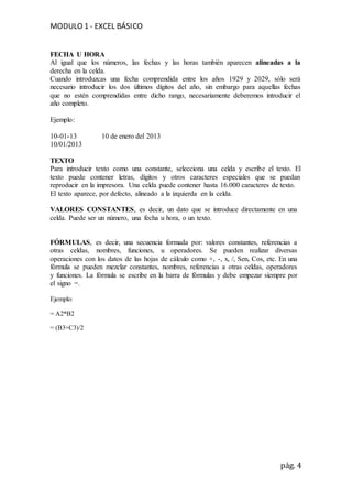 MODULO 1 - EXCEL BÁSICO
pág. 4
FECHA U HORA
Al igual que los números, las fechas y las horas también aparecen alineadas a la
derecha en la celda.
Cuando introduzcas una fecha comprendida entre los años 1929 y 2029, sólo será
necesario introducir los dos últimos dígitos del año, sin embargo para aquellas fechas
que no estén comprendidas entre dicho rango, necesariamente deberemos introducir el
año completo.
Ejemplo:
10-01-13 10 de enero del 2013
10/01/2013
TEXTO
Para introducir texto como una constante, selecciona una celda y escribe el texto. El
texto puede contener letras, dígitos y otros caracteres especiales que se puedan
reproducir en la impresora. Una celda puede contener hasta 16.000 caracteres de texto.
El texto aparece, por defecto, alineado a la izquierda en la celda.
VALORES CONSTANTES, es decir, un dato que se introduce directamente en una
celda. Puede ser un número, una fecha u hora, o un texto.
FÓRMULAS, es decir, una secuencia formada por: valores constantes, referencias a
otras celdas, nombres, funciones, u operadores. Se pueden realizar diversas
operaciones con los datos de las hojas de cálculo como +, -, x, /, Sen, Cos, etc. En una
fórmula se pueden mezclar constantes, nombres, referencias a otras celdas, operadores
y funciones. La fórmula se escribe en la barra de fórmulas y debe empezar siempre por
el signo =.
Ejemplo:
= A2*B2
= (B3+C3)/2
 