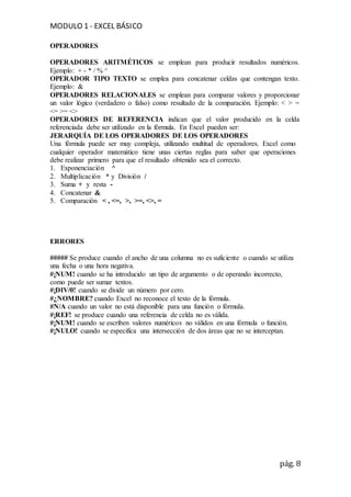MODULO 1 - EXCEL BÁSICO
pág. 8
OPERADORES
OPERADORES ARITMÉTICOS se emplean para producir resultados numéricos.
Ejemplo: + - * / % ^
OPERADOR TIPO TEXTO se emplea para concatenar celdas que contengan texto.
Ejemplo: &
OPERADORES RELACIONALES se emplean para comparar valores y proporcionar
un valor lógico (verdadero o falso) como resultado de la comparación. Ejemplo: < > =
<= >= <>
OPERADORES DE REFERENCIA indican que el valor producido en la celda
referenciada debe ser utilizado en la fórmula. En Excel pueden ser:
JERARQUÍA DE LOS OPERADORES DE LOS OPERADORES
Una fórmula puede ser muy compleja, utilizando multitud de operadores. Excel como
cualquier operador matemático tiene unas ciertas reglas para saber que operaciones
debe realizar primero para que el resultado obtenido sea el correcto.
1. Exponenciación ^
2. Multiplicación * y División /
3. Suma + y resta -
4. Concatenar &
5. Comparación < , <=, >, >=, <>, =
ERRORES
##### Se produce cuando el ancho de una columna no es suficiente o cuando se utiliza
una fecha o una hora negativa.
#¡NUM! cuando se ha introducido un tipo de argumento o de operando incorrecto,
como puede ser sumar textos.
#¡DIV/0! cuando se divide un número por cero.
#¿NOMBRE? cuando Excel no reconoce el texto de la fórmula.
#N/A cuando un valor no está disponible para una función o fórmula.
#¡REF! se produce cuando una referencia de celda no es válida.
#¡NUM! cuando se escriben valores numéricos no válidos en una fórmula o función.
#¡NULO! cuando se especifica una intersección de dos áreas que no se interceptan.
 
