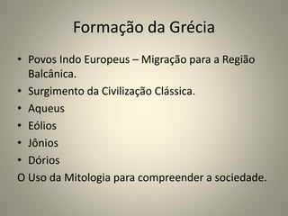 Formação da Grécia
• Povos Indo Europeus – Migração para a Região
Balcânica.
• Surgimento da Civilização Clássica.
• Aqueus
• Eólios
• Jônios
• Dórios
O Uso da Mitologia para compreender a sociedade.
 