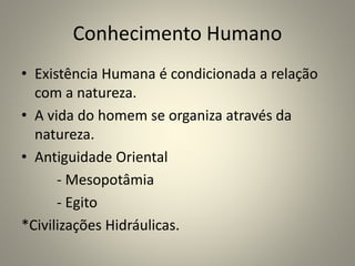 Conhecimento Humano
• Existência Humana é condicionada a relação
com a natureza.
• A vida do homem se organiza através da
natureza.
• Antiguidade Oriental
- Mesopotâmia
- Egito
*Civilizações Hidráulicas.
 