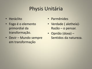 Physis Unitária
• Heráclito
• Fogo é o elemento
primordial da
transformação.
• Devir – Mundo sempre
em transformação
• Parmênides
• Verdade ( aletheia)-
Razão – o pensar.
• Opnião (doxa) –
Sentidos da natureza.
 