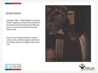 Úrsula Suárez
(Santiago, 1666 - 1749) Religiosa y escritora
chilena. Ingresó a los doce años de edad en
el monasterio de las clarisas de la Plaza de
Armas, en el que permanecería durante
toda su vida.
Escrita en un lenguaje informal, aunque
culto, la obra cuestiona algunas normas de
su tiempo, tanto en lo religioso como en lo
civil.
 