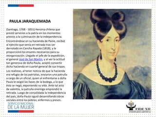 PAULA JARAQUEMADA
(Santiago, 1768 - 1851) Heroína chilena que
prestó servicios a la patria en los momentos
previos a la culminación de la Independencia.
Encontrándose en su hacienda de Paine, recibió
al ejército que venía en retirada tras ser
derrotado en Cancha Rayada (1818), y le
proporcionó los enseres necesarios para su
reorganización. Llegado el jefe de la expedición,
el general José de San Martín, y al ver la actitud
tan generosa de doña Paula, aceptó convertir
dicha hacienda en cuartel general de sus tropas.
Los realistas, al tener noticia de que la hacienda
era refugio de los patriotas, enviaron una patrulla
a cargo de un oficial, quien al enfrentarse a doña
Paula le exigió las llaves de la bodega, a lo que
ésta se negó, exponiendo su vida. Ante tal acto
de valentía, la patrulla enemiga emprendió la
retirada. Luego de consolidada la Independencia
del país, doña Paula siguió desarrollando obras
sociales entre los pobres, enfermos y presos.
 