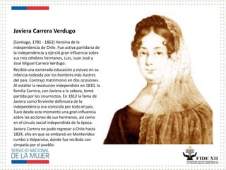Javiera Carrera Verdugo
(Santiago, 1781 - 1862) Heroína de la
independencia de Chile. Fue activa partidaria de
la independencia y ejerció gran influencia sobre
sus tres célebres hermanos, Luis, Juan José y
José Miguel Carrera Verdugo.
Recibió una esmerada educación y estuvo en su
infancia rodeada por los hombres más ilustres
del país. Contrajo matrimonio en dos ocasiones.
Al estallar la revolución independista en 1810, la
familia Carrera, con Javiera a la cabeza, tomó
partido por los insurrectos. En 1812 la fama de
Javiera como ferviente defensora de la
independencia era conocida por todo el país.
Tuvo desde este momento una gran influencia
sobre las acciones de sus hermanos, así como
en el círculo social independista de la época.
Javiera Carrera no pudo regresar a Chile hasta
1824, año en que se embarcó en Montevideo
rumbo a Valparaíso, donde fue recibida con
simpatía por el pueblo.
 