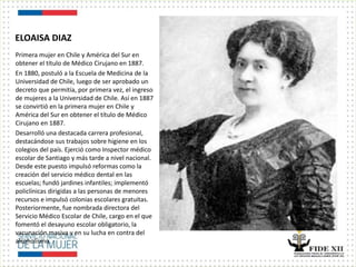 ELOAISA DIAZ
Primera mujer en Chile y América del Sur en
obtener el título de Médico Cirujano en 1887.
En 1880, postuló a la Escuela de Medicina de la
Universidad de Chile, luego de ser aprobado un
decreto que permitía, por primera vez, el ingreso
de mujeres a la Universidad de Chile. Así en 1887
se convirtió en la primera mujer en Chile y
América del Sur en obtener el título de Médico
Cirujano en 1887.
Desarrolló una destacada carrera profesional,
destacándose sus trabajos sobre higiene en los
colegios del país. Ejerció como Inspector médico
escolar de Santiago y más tarde a nivel nacional.
Desde este puesto impulsó reformas como la
creación del servicio médico dental en las
escuelas; fundó jardines infantiles; implementó
policlínicas dirigidas a las personas de menores
recursos e impulsó colonias escolares gratuitas.
Posteriormente, fue nombrada directora del
Servicio Médico Escolar de Chile, cargo en el que
fomentó el desayuno escolar obligatorio, la
vacunación masiva y en su lucha en contra del
alcoholismo.
 