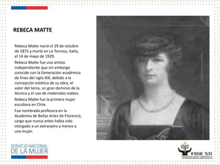 REBECA MATTE
Rebeca Matte nació el 29 de octubre
de 1875 y murió en La Torrosa, Italia,
el 14 de mayo de 1929.
Rebeca Matte fue una artista
independiente que sin embargo
coincide con la Generación académica
de fines del siglo XIX, debido a la
concepción estética de su obra, el
valor del tema, un gran dominio de la
técnica y el uso de materiales nobles.
Rebeca Matte fue la primera mujer
escultora en Chile.
Fue nombrada profesora en la
Academia de Bellas Artes de Florencia,
cargo que nunca antes había sido
otorgado a un extranjero y menos a
una mujer.
 