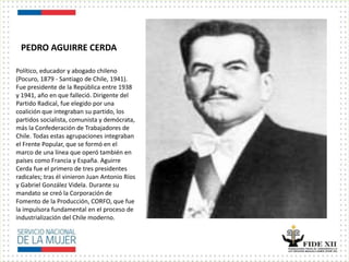 PEDRO AGUIRRE CERDA
Político, educador y abogado chileno
(Pocuro, 1879 - Santiago de Chile, 1941).
Fue presidente de la República entre 1938
y 1941, año en que falleció. Dirigente del
Partido Radical, fue elegido por una
coalición que integraban su partido, los
partidos socialista, comunista y demócrata,
más la Confederación de Trabajadores de
Chile. Todas estas agrupaciones integraban
el Frente Popular, que se formó en el
marco de una línea que operó también en
países como Francia y España. Aguirre
Cerda fue el primero de tres presidentes
radicales; tras él vinieron Juan Antonio Ríos
y Gabriel González Videla. Durante su
mandato se creó la Corporación de
Fomento de la Producción, CORFO, que fue
la impulsora fundamental en el proceso de
industrialización del Chile moderno.
 
