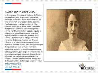 ELVIRA SANTA CRUZ OSSA
La directora de El Peneca, la visitante de fábricas
que exigía equidad de sueldos y guarderías
infantiles, la escritora de un drama llamado "El
voto femenino", la fundadora de las Colonias
Escolares donde veranearon miles de niños
chilenos sin recursos. Desde joven, cuando se
independiza y comienza a escribir su primera
novela, Flor Silvestre (1916) y, poco después, al
colaborar en las publicaciones de su amigo
Agustín Edwards: El Mercurio, El Peneca, En
Familia... Por entonces ya integra el Círculo
Femenino de Lectura, fundado por Amanda
Labarca, su primer escenario para denunciar
injusticias sociales, la mala educación chilena y la
desigualdad que vivía la mujer en el país.
Incansable, organiza la Inspección Femenina de
fábricas y talleres, para exigir el cumplimiento de
permisos maternales, existencia de guarderías
infantiles, trato a la mujer y equidad en los
sueldos. También crea la Comisión de Vigilancia
de Plazas Infantiles de Santiago. Mujeres y niños
serán sus protegidos.
 