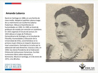 Amanda Labarca
Nació en Santiago en 1886, en una familia de
clase media. Adoptó el apellido Labarca luego
de su matrimonio con Guillermo Labarca
Hubertson. Obtuvo el bachillerato en
humanidades en 1902. En 1905 se tituló de
profesora de estado con mención en castellano.
En 1915 organizó el Círculo de Lectura. En
1922 obtuvo el cargo de Profesora
Extraordinaria de Sicología, en la Facultad de
Filosofía, Humanidades y Educación de la
Universidad de Chile, convirtiéndose en la
primera mujer chilena en impartir docencia a
nivel universitario. Participó en la lucha por la
obtención del voto femenino. Gracias a ello, en
1944, fue electa Presidenta de la Federación
Chilena de Instituciones Femeninas. Escribió
numerosos libros sobre educación y
feminismo. Murió en Santiago, el 2 de enero de
1975, a los 88 años.
 